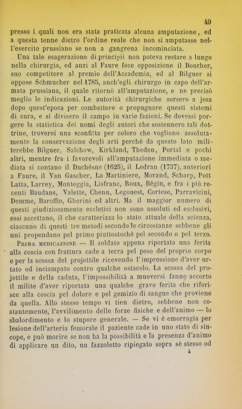 presso i quali non era stata praticata alcuna amputazione, ed a questa tenne dietro l’ordine reale che non si amputasse nel- l’esercito prussiano se non a gangrena incominciata. Una tale esagerazione di principi! non poteva restare a lungo nella chirurgia, ed anzi al Paure fece opposizione il Boucher, suo competitore al premio dell’Accademia, ed al Bilguer si oppose Schmucher nel 1785, anch’egli chirurgo in capo dell’ar- mata prussiana, il quale ritornò all’amputazione, e ne precisò meglio le indicazioni. Le autorità chirurgiche sorsero a josa dopo quest’epoca per combattere o propugnare questi sistemi di cura, e si divisero il campo in varie fazioni. Se dovessi por- gere la statistica dei nomi degli autori che sostennero tali dot- trine, troverei una sconfitta per coloro che vogliono assoluta- mente la conservazione degli arti perchè da questo lato mili- terebbe Bilguer, Salchow, Kirkland, Theden, Portai e pochi altri, mentre fra i favorevoli all’amputazione immediata o me- diata si contano il Duchésne (1625), il Ledran (1737), anteriori a Paure, il Yan Gascher, La Martiniere, Morand, Scharp, Pott Latta, Larrey, Monteggia, Lisfranc, Boux, Bégin, e fra i più re- centi Baudans, Yalette, Chenu, Legouest, Cortese, Parravicini, Demme, Barofilo, Gberini ed altri. Ma il maggior numero di questi giudiziosamente eccletici non sono assoluti ed esclusivi, essi accettano, il che caratterizza lo stalo attuale della scienza, ciascuno di questi tre metodi secondo le circostanze sebbene gli uni propendano pel primo piuttostochè pel secondo o pel terzo. Prima medicazione — 11 soldato appena riportata una ferita alla coscia con frattura cade a terra pel peso del proprio corpo e per la scossa del projetlile ricevendo l’impressione d’aver ur- tato od inciampato contro qualche ostacolo. La scossa del pro- iettile e della caduta, l’impossibilità a muoversi fanno accorto il milite d’aver riportata una qualche grave ferita che riferi- sce alla coscia pel dolore e pel gemizio di sangue che proviene da quella. Allo stesso tempo vi tien dietro, sebbene non co- stantemente, l’avvilimento delle forze fisiche e dell’animo — lo sbalordimento e lo stupore generale. — Se vi è emorragia per lesione dell’arteria femorale il paziente cade in uno stato di sin- cope, e può morire se non ha la possibilità e la presenza d’animo di applicare un dito, un fazzoletto ripiegato sopra sè stesso od