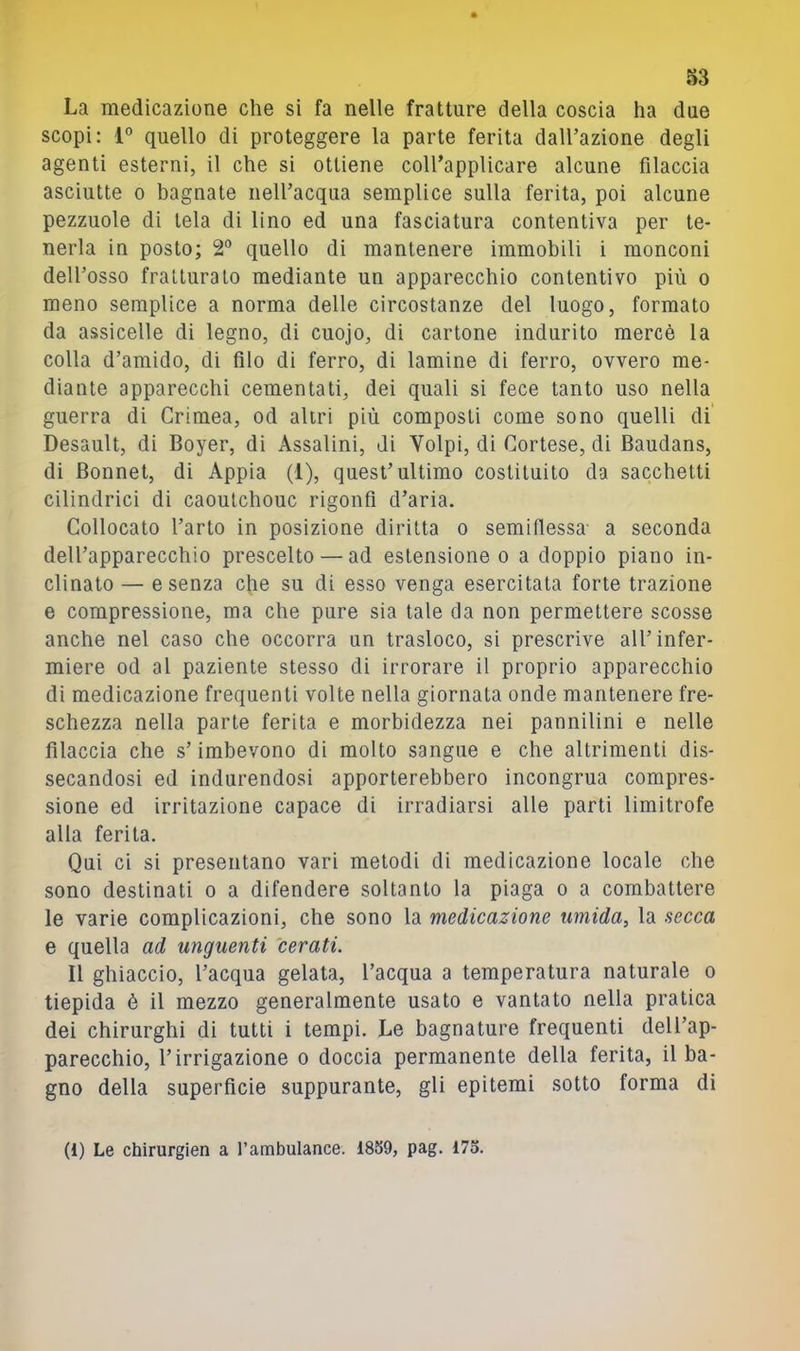 83 La medicazione che si fa nelle fratture della coscia ha due scopi: 1° quello di proteggere la parte ferita dall’azione degli agenti esterni, il che si ottiene coirapplicare alcune filaccia asciutte 0 bagnate neU’acqua semplice sulla ferita, poi alcune pezzuole di tela di lino ed una fasciatura contentiva per te- nerla in posto; 2® quello di mantenere immobili i monconi dell’osso fratturalo mediante un apparecchio contentivo più o meno semplice a norma delle circostanze del luogo, formato da assicelle di legno, di cuojo, di cartone indurito mercè la colla d’amido, di filo di ferro, di lamine di ferro, ovvero me- diante apparecchi cementati, dei quali si fece tanto uso nella guerra di Crimea, od altri più composti come sono quelli di Desault, di Boyer, di Assaiini, di Volpi, di Cortese, di Baudans, di Bonnet, di Appia (1), quest’ultimo costituito da sacchetti cilindrici di caoulchouc rigonfi d’aria. Collocato l’arto in posizione diritta o semifiessa- a seconda dell’apparecchio prescelto — ad estensione o a doppio piano in- clinato — e senza che su di esso venga esercitata forte trazione e compressione, ma che pure sia tale da non permettere scosse anche nel caso che occorra un trasloco, si prescrive all’infer- miere od al paziente stesso di irrorare il proprio apparecchio di medicazione frequenti volte nella giornata onde mantenere fre- schezza nella parte ferita e morbidezza nei pannilini e nelle filaccia che s’imbevono di molto sangue e che altrimenti dis- secandosi ed indurendosi apporterebbero incongrua compres- sione ed irritazione capace di irradiarsi alle parti limitrofe alla ferita. Qui ci si presentano vari metodi di medicazione locale che sono destinati o a difendere soltanto la piaga o a combattere le varie complicazioni, che sono la medicazione umida, la secca e quella ad unguenti cerati. Il ghiaccio, l’acqua gelata, l’acqua a temperatura naturale o tiepida è il mezzo generalmente usato e vantato nella pratica dei chirurghi di tutti i tempi. Le bagnature frequenti dell’ap- parecchio, l’irrigazione o doccia permanente della ferita, il ba- gno della superficie suppurante, gli epitemi sotto forma di