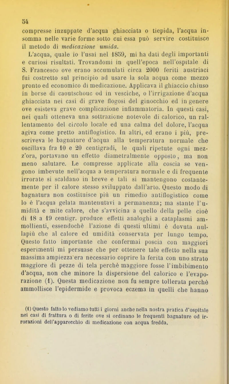 compresse inzuppale d’acqua ghiacciata o tiepida, l’acqua in- somma nelle varie forme sotto cui essa può servire costituisco il metodo di medicazione umida. L’acqua, quale io l’usai nel 1859, mi ha dati degli importanti e curiosi risultati. Trovandomi in quell’epoca nell’ospitale di S. Francesco ove erano accumulati circa 2000 feriti austriaci fui costretto sul principio ad usare la sola acqua come mezzo pronto ed economico di medicazione. Applicava il ghiaccio chiuso in borse di caoulschouc od in vesciche, o l’irrigazione d’acqua ghiacciata nei casi di grave flogosi del ginocchio ed in genere ove esisteva grave complicazione infiammatoria. In questi casi, nei quali otteneva una sottrazione notevole di calorico, un ral- lentamento del circolo locale ed una calma del dolore, l’acqua agiva come pretto antillogistico. In altri, ed erano i più, pre- scriveva le bagnature d’acqua alla temperatura normale che oscillava fra 10 e 20 centigradi, le quali ripetute ogni mez- z’ora, portavano un effetto diametralmente opposto, ma non meno salutare. Le compresse applicate alla coscia se ven- gono imbevute nell’acqua a temperatura normale e di frequente irrorate si scaldano in breve e tali si mantengono costante- mente per il calore stesso sviluppato daU’arto. Questo modo di bagnatura non costituisce più un rimedio antiflogistico come lo è l’acqua gelala mantenutavi a permanenza; ma stante l’u- midità e mite calore, che s’avvicina a quello della pelle cioè di 18 a 19 cenligr. produce elTelli analoghi a cataplasmi am- mollienti, essendoché l’azione di questi ultimi è dovuta nul- lapiù che al calore ed umidità conservata per lungo tempo. Questo fallo importante che confermai poscia con maggiori esperimenti mi persuase che per ottenere tale effetto nella sua massima ampiezza'era necessario coprire la ferita con uno strato maggiore di pezze di tela perchè maggiore fosse l’imbibimento d’acqua, non che minore la dispersione del calorico e l’evapo- razione (1). Questa medicazione non fu sempre tollerata perchè ammollisce l’epidermide e provoca eczema in quelli che hanno (i) Questo fatto lo vediamo tutti i giorni anche nella nostra pratica d’ospitale nei casi di frattura o di ferite ove .si ordinano le frequenti bagnature od ir- rorazioni dell’apparecchio di medicazione con acqua fredda.