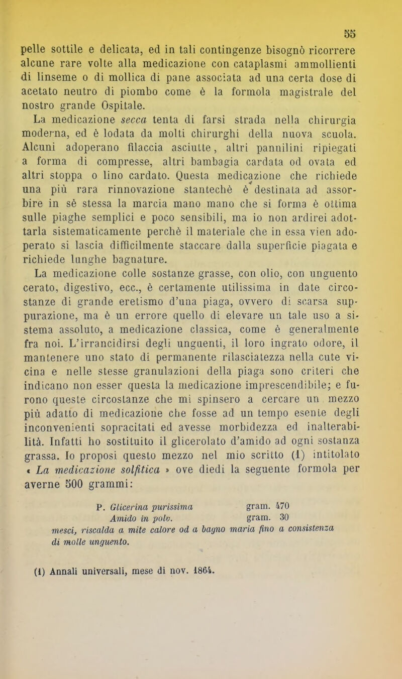 pelle sottile e delicata, ed in tali contingenze bisognò ricorrere alcune rare volte alla medicazione con cataplasmi ammollienti di linseme o di mollica di pane associata ad una certa dose di acetato neutro di piombo come è la formola magistrale del nostro grande Ospitale. La medicazione secca tenta di farsi strada nella chirurgia moderna, ed è lodata da molti chirurghi della nuova scuola. Alcuni adoperano filaccia asciutte, altri pannilini ripiegati a forma di compresse, altri bambagia cardata od ovata ed altri stoppa o lino cardato. Questa medicazione che richiede una più rara rinnovazione stantechè è destinata ad assor- bire in sè stessa la marcia mano mano che si forma è ottima sulle piaghe semplici e poco sensibili, ma io non ardirei adot- tarla sistematicamente perchè il materiale che in essa vien ado- perato si lascia difficilmente staccare dalla superficie piagata e richiede lunghe bagnature. La medicazione colle sostanze grasse, con olio, con unguento cerato, digestivo, ecc., è certamente utilissima in date circo- stanze di grande eretismo d’una piaga, ovvero di scarsa sup- purazione, ma è un errore quello di elevare un tale uso a si- stema assoluto, a medicazione classica, come è generalmente fra noi. L’irrancidirsi degli unguenti, il loro ingrato odore, il mantenere uno stato di permanente rilasciatezza nella cute vi- cina e nelle stesse granulazioni della piaga sono criteri che indicano non esser questa la medicazione imprescendibile; e fu- rono queste circostanze che mi spinsero a cercare un mezzo più adatto di medicazione che fosse ad un tempo esente degli inconvenienti sopracitati ed avesse morbidezza ed inalterabi- lità. Infatti ho sostituito il glicerolato d’amido ad ogni sostanza grassa. Io proposi questo mezzo nel mio scritto (1) intitolato € La medicazione solfitica » ove diedi la seguente formola per averne 500 grammi; P. Glicerina purissima grain. 470 Amido in polo. gram. 30 mesci, riscalda a mite calore od a bagno maria fino a consistenza di molle unguento. (1) Annali universali, mese di nov. 1864.