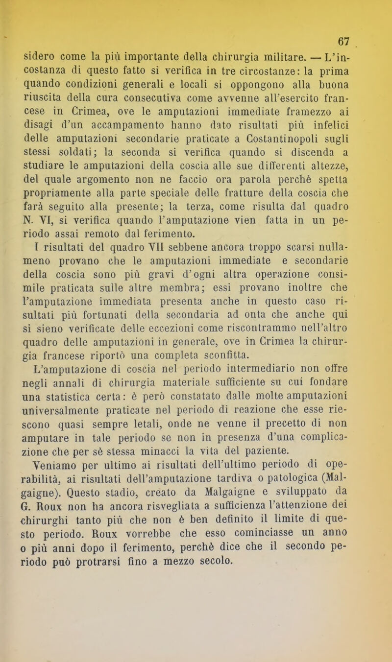 sidero come la più importante della chirurgia militare. — L’in- costanza di questo fatto si verifica in tre circostanze: la prima quando condizioni generali e locali si oppongono alla buona riuscita della cura consecutiva come avvenne all’esercito fran- cese in Crimea, ove le amputazioni immediate framezzo ai disagi d’un accampamento hanno dato risultati più infelici delle amputazioni secondarie praticate a Costantinopoli sugli stessi soldati; la seconda si verifica quando si discenda a studiare le amputazioni della coscia alle sue differenti altezze, del quale argomento non ne faccio ora parola perchè spetta propriamente alla parte speciale delle fratture della coscia che farà seguilo alla presente; la terza, come risulta dal quadro N. VI, si verifica quando l’amputazione vien fatta in un pe- riodo assai remoto dal ferimento. I risultati del quadro VII sebbene ancora troppo scarsi nulla- meno provano che le amputazioni immediate e secondarie della coscia sono più gravi d’ogni altra operazione consi- mile praticata sulle altre membra; essi provano inoltre che l’amputazione immediata presenta anche in questo caso ri- sultati più fortunati della secondaria ad onta che anche qui si sieno verificate delle eccezioni come riscontrammo nell’altro quadro delle amputazioni in generale, ove in Crimea la chirur- gia francese riportò una completa sconfitta. L’amputazione di coscia nel periodo intermediario non offre negli annali di chirurgia materiale sufficiente su cui fondare una statistica certa: è però constatato dalle molte amputazioni universalmente praticate nel periodo di reazione che esse rie- scono quasi sempre letali, onde ne venne il precetto di non amputare in tale periodo se non in presenza d’una complica- zione che per sè stessa minacci la vita del paziente. Veniamo per ultimo ai risultati deU’ultimo periodo di ope- rabilità, ai risultati dell’amputazione tardiva o patologica (Mal- gaigne). Questo stadio, creato da Malgaigne e sviluppato da G. Roux non ha ancora risvegliata a sufficienza l’attenzione dei chirurghi tanto più che non è ben definito il limite di que- sto periodo. Roux vorrebbe che esso cominciasse un anno 0 più anni dopo il ferimento, perchè dice che il secondo pe- riodo può protrarsi fino a mezzo secolo.