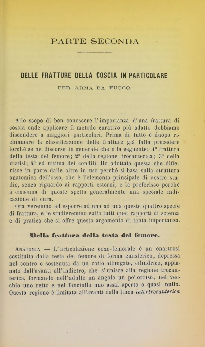 PARTE SECONDA DELLE FRATTURE DELLA COSCIA IN PARTICOLARE PER ARMA DA FUOCO. Allo scopo di ben conoscere T importanza d’una frattura di coscia onde applicare il metodo curativo più adatto dobbiamo discendere a maggiori particolari. Prima di tutto è duopo ri- chiamare la classificazione delle fratture già fatta precedere lorchè se ne discorse in generale che è la seguente: 1“ frattura della testa del femore; 2'^ della regione trocanterica; 3'’ della diafisi; 4 ed ultima dei condili. Ho adottata questa che diffe- risce in parte dalle altre in uso perchè si basa sulla struttura anatomica dell’osso, che è l’elemento principale di nostro stu- dio, senza riguardo ai rapporti esterni, e la preferisco perchè a ciascuna di queste spetta generalmente una speciale indi- cazione di cura. Ora veremmo ad esporre ad una ad una queste quattro specie di frattura, e le studieremmo sotto tutti quei rapporti di scienza e di pratica che ci offre questo argomento di tanta importanza. Odia frattura «Iella testa «lei femore. A.vatomia — L’articolazione coxo-femorale è un enartrosi costituita dalla testa del femore di forma emisferica, depressa nel centro e sostenuta da un collo allungato, cilindrico, appia- nato dall’avanti all’indietro, che s’unisce alla regione trocan- terica, formando nell’adulto un angolo un po’ottuso, nel vec- chio uno retto e nel fanciullo uno assai aperto o quasi nullo. Questa regione è limitata all’avanti dalla linea intertrocanterica