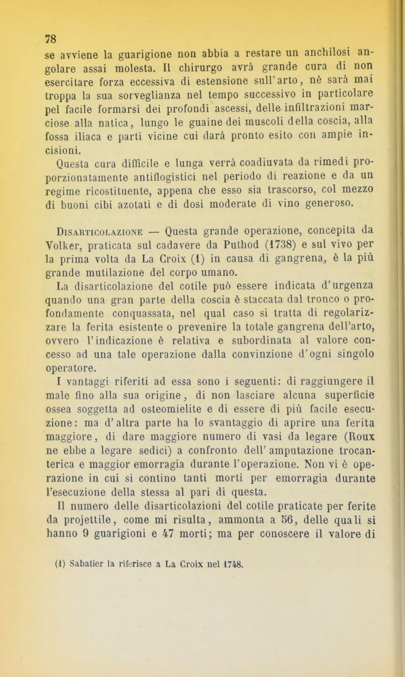 se avviene la guarigione non abbia a restare un anchilosi an- golare assai molesta. Il chirurgo avrà grande cura di non esercitare forza eccessiva di estensione sull’arto, nè sarà mai troppa la sua sorveglianza nel tempo successivo in particolare pel facile formarsi dei profondi ascessi, delle infiltrazioni mar- ciose alla natica, lungo le guaine dei muscoli della coscia, alla fossa iliaca e parti vicine cui darà pronto esito con ampie in- cisioni. Questa cura difiìcile e lunga verrà coadiuvata da rimedi pro- porzionatamente antiflogistici nel periodo di reazione e da un regime ricostituente, appena che esso sia trascorso, col mezzo di buoni cibi azotati e di dosi moderate di vino generoso. Disarticolazione — Questa grande operazione, concepita da Volker, praticata sul cadavere da Puthod (1738) e sul vivo per la prima volta da La Croix (1) in causa di gangrena, è la più grande mutilazione del corpo umano. La disarticolazione del cetile può essere indicata d’urgenza quando una gran parte della coscia è staccata dal tronco o pro- fondamente conquassata, nel qual caso si tratta di regolariz- zare la ferita esistente o prevenire la totale gangrena dell’arto, ovvero l’indicazione è relativa e subordinata al valore con- cesso ad una tale operazione dalla convinzione d’ogni singolo operatore. I vantaggi riferiti ad essa sono i seguenti: di raggiungere il male fino alla sua origine, di non lasciare alcuna superficie ossea soggetta ad osteomielite e di essere di più facile esecu- zione : ma d’ altra parte ha lo svantaggio di aprire una ferita maggiore, di dare maggiore numero di vasi da legare (Roux ne ebbe a legare sedici) a confronto dell’ amputazione trocan- terica e maggior emorragia durante l’operazione. Non vi è ope- razione in cui si contino tanti morti per emorragia durante l’esecuzione della stessa al pari di questa. II numero delle disarticolazioni del cetile praticate per ferite da proiettile, come mi risulta, ammonta a 56, delle quali si hanno 9 guarigioni e 47 morti; ma per conoscere il valore di (1) Sabatier la riferisce a La Croix nel i748.