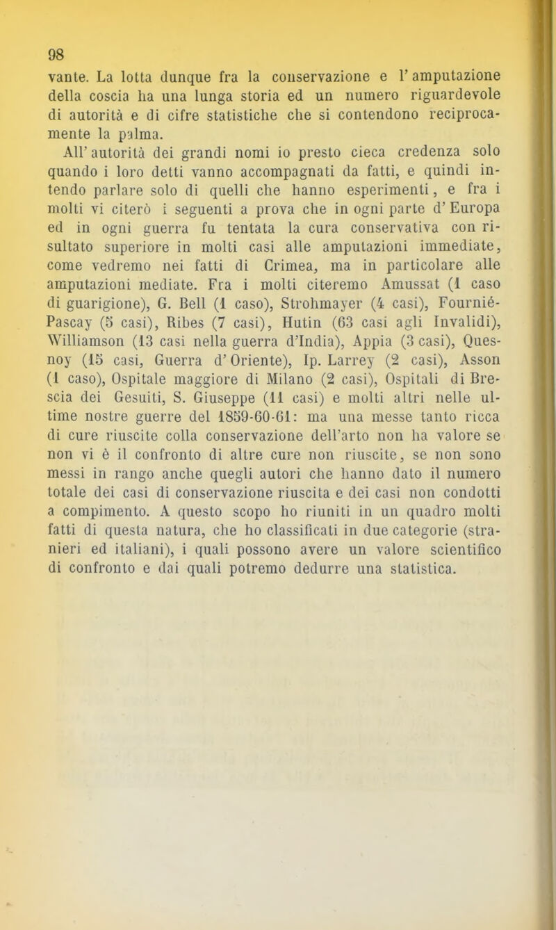 vante. La lotta dunque fra la conservazione e V amputazione della coscia ha una lunga storia ed un numero riguardevole di autorità e di cifre statistiche che si contendono reciproca- mente la palma. Air autorità dei grandi nomi io presto cieca credenza solo quando i loro detti vanno accompagnati da fatti, e quindi in- tendo parlare solo di quelli che hanno esperimenti, e fra i molti vi citerò i seguenti a prova che in ogni parte d’ Europa ed in ogni guerra fu tentata la cura conservativa con ri- sultato superiore in molti casi alle amputazioni immediate, come vedremo nei fatti di Crimea, ma in particolare alle amputazioni mediate. Fra i molti citeremo Amussat (1 caso di guarigione), G. Bell (1 caso), Strohmayer (4 casi), Fournié- Pascay (5 casi). Ribes (7 casi), Hutin (63 casi agli Invalidi), Williamson (13 casi nella guerra d’india), Appia (3 casi), Ques- noy (15 casi, Guerra d’Oriente), Ip. Larrey (2 casi), Asson (1 caso), Ospitale maggiore di Milano (2 casi). Ospitali di Bre- scia dei Gesuiti, S. Giuseppe (11 casi) e molti altri nelle ul- time nostre guerre del 1859-60-61: ma una messe tanto ricca di cure riuscite colla conservazione dell’arto non ha valore se non vi è il confronto di altre cure non riuscite, se non sono messi in rango anche quegli autori che hanno dato il numero totale dei casi di conservazione riuscita e dei casi non condotti a compimento. A questo scopo ho riuniti in un quadro molti fatti di questa natura, che ho classificati in due categorie (stra- nieri ed italiani), i quali possono avere un valore scientifico di confronto e dai quali potremo dedurre una statistica.