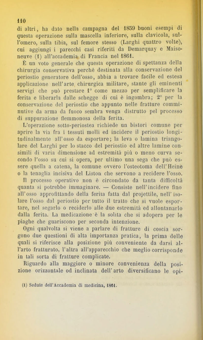 HO di altri, ha dato nella campagna del 1859 buoni esempi di questa operazione sulla mascella inferiore, sulla clavicola, sul- l’omero, sulla tibia, sul femore stesso (Larghi quattro volte), cui aggiungi i parecchi casi riferiti da Demarquay e Maiso- neuve (1) aU’accademia di Francia nel 1861. È un voto generale che questa operazione di spettanza della chirurgia conservativa perchè destinata alla conservazione del periostio generatore dell’osso, abbia a trovare facile ed estesa applicazione nell’arte, chirurgica militare, stante gli eminenti servigi che può prestare 1° come mezzo per semplificare la ferita e liberarla dalle schegge di cui è ingombra; 2° per la conservazione del periostio che appunto nelle fratture commi- nutive da arma da fuoco sembra venga distrutto pel processo di suppurazione flemmonosa della ferita. L’operazione sotto-periostea richiede un bisturi comune per aprire la via fra i tessuti molli ed incidere il periostio longi- tudinalmente all’osso da esportare; la leva o lamina triango- lare del Larghi per lo stacco del periostio ed altre lamine con- simili di varia dimensione ad estremità più o meno curva se- condo l’osso su cui si opera, per ultimo una sega che può es- sere quella a catena, la comune ovvero l’osteotoma dell’Heine 0 la tenaglia incisiva del Liston che servono a recidere l’osso. Il processo operativo non è circondato da tanta difficoltà quanta si potrebbe immaginare. — Consiste nell’incidere fino all’osso approfittando della ferita fatta dal projeltile, nell’iso- lare l’osso dal periostio per tutto il tratto che si vuole espor- tare, nel segarlo o reciderlo alle due estremità ed allontanarlo dalla ferita. La medicazione è la solita che si adopera per le piaghe che guariscono per seconda intenzione. Ogni qualvolta si viene a parlare di fratture di coscia sor- gono due questioni di alta importanza pratica, la prima delle quali si riferisce alla posizione più conveniente da darsi al- l’arto fratturato, l’altra all’apparecchio che meglio corrisponde in tali sorta di fratture complicate. Riguardo alla maggiore o minore convenienza della posi- zione orizzontale od inclinata dell’ arto diversificano le opi- (1) Sedute dell’Accademia di medicina, 18(51.