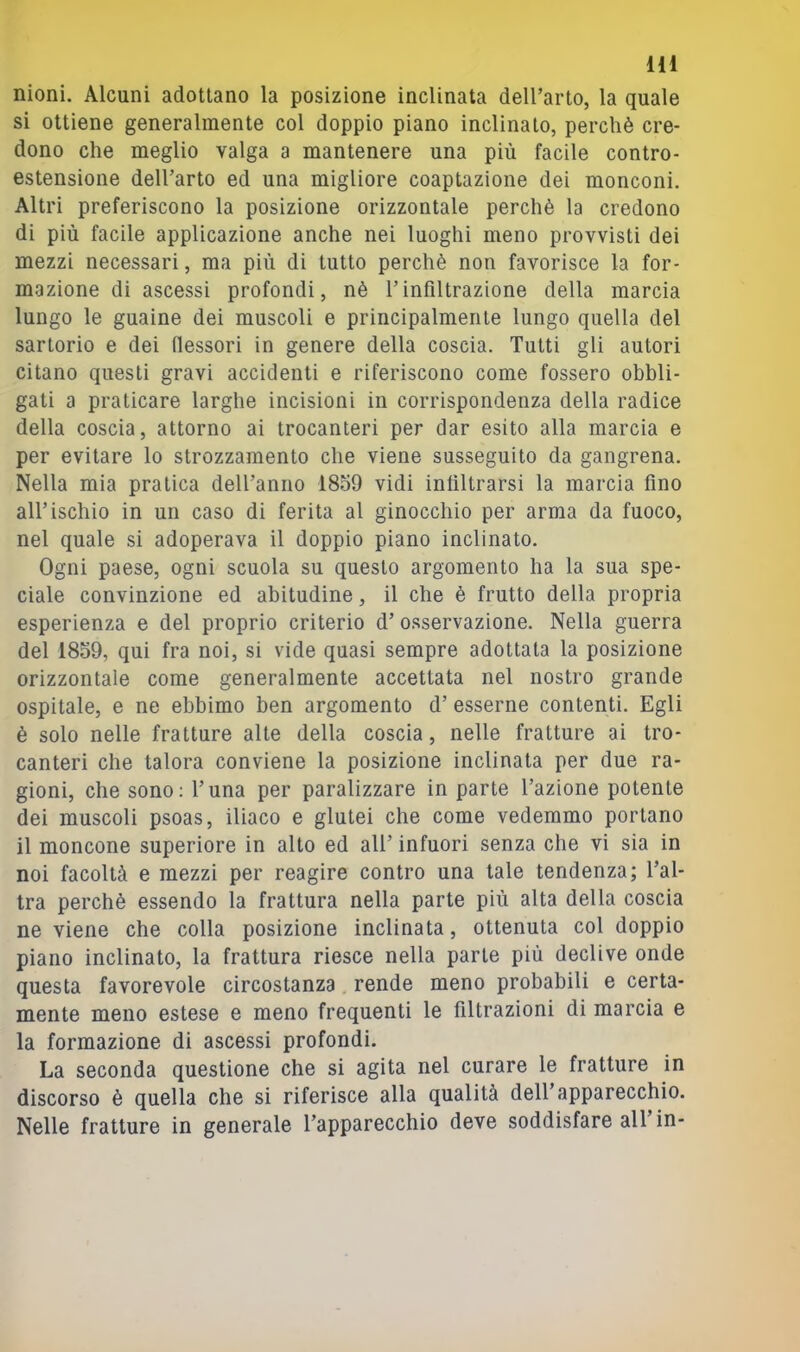 m nioni. Alcuni adottano la posizione inclinata deU’arto, la quale si ottiene generalmente col doppio piano inclinato, perchè cre- dono che meglio valga a mantenere una più facile contro- estensione dell’arto ed una migliore coaptazione dei monconi. Altri preferiscono la posizione orizzontale perchè la credono di più facile applicazione anche nei luoghi meno provvisti dei mezzi necessari, ma più di tutto perchè non favorisce la for- mazione di ascessi profondi, nè l’infiltrazione della marcia lungo le guaine dei muscoli e principalmente lungo quella del sartorio e dei flessori in genere della coscia. Tutti gli autori citano questi gravi accidenti e riferiscono come fossero obbli- gati a praticare larghe incisioni in corrispondenza della radice della coscia, attorno ai trocanteri per dar esito alla marcia e per evitare lo strozzamento che viene susseguito da gangrena. Nella mia pratica dell’anno 18o9 vidi infiltrarsi la marcia fino all’ischio in un caso di ferita al ginocchio per arma da fuoco, nel quale si adoperava il doppio piano inclinato. Ogni paese, ogni scuola su questo argomento ha la sua spe- ciale convinzione ed abitudine, il che è frutto della propria esperienza e del proprio criterio d’ osservazione. Nella guerra del 18o9, qui fra noi, si vide quasi sempre adottata la posizione orizzontale come generalmente accettata nel nostro grande ospitale, e ne ebbimo ben argomento d’ esserne contenti. Egli è solo nelle fratture alte della coscia, nelle fratture ai tro- canteri che talora conviene la posizione inclinata per due ra- gioni, che sono: l’una per paralizzare in parte l’azione potente dei muscoli psoas, iliaco e glutei che come vedemmo portano il moncone superiore in alto ed all’ infuori senza che vi sia in noi facoltà e mezzi per reagire contro una tale tendenza; l’al- tra perchè essendo la frattura nella parte più alta della coscia ne viene che colla posizione inclinata, ottenuta col doppio piano inclinato, la frattura riesce nella parte più declive onde questa favorevole circostanza rende meno probabili e certa- mente meno estese e meno frequenti le filtrazioni di marcia e la formazione di ascessi profondi. La seconda questione che si agita nel curare le fratture in discorso è quella che si riferisce alla qualità dell’apparecchio. Nelle fratture in generale l’apparecchio deve soddisfare all’in-