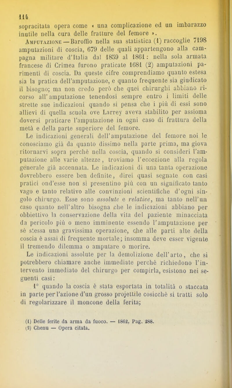 sopracitala opera come « una complicazione ed un imbarazzo inutile nella cura delle fratture del femore ». Amputazione—BarolTio nella sua statistica (1) raccoglie 7198 amputazioni di coscia, 679 delle quali appartengono alla cam- pagna militare d’Italia dal 1859 al 1861; nella sola armata francese di Crimea furono praticate 1681 (2) amputazioni pa- rimenti di coscia. Da queste cifre comprendiamo quanto estesa sia la pratica deiramputazione, e quanto frequente sia giudicato il bisogno; ma non credo però che quei chirurghi abbiano ri- corso all’ amputazione tenendosi sempre entro i limiti delle strette sue indicazioni quando si pensa che i più di essi sono allievi di quella scuola ove Larrey aveva stabilito per assioma doversi praticare l’amputazione in ogni caso di frattura della metà e della parte superiore del femore. Le indicazioni generali dell’amputazione del femore noi le conosciamo già da quanto dissimo nella parte prima, ma giova ritornarvi sopra perchè nella coscia, quando si consideri l’am- pulazione alle varie altezze, troviamo l’eccezione alla regola generale già accennata. Le indicazioni di una tanta operazione dovrebbero essere ben definite, direi quasi segnate con casi pratici ond’esse non si presentino più con un significato tanto vago e tanto relativo alle convinzioni scientifiche d’ogni sin- golo chirurgo. Esse sono assolute e relative, ma tanto nell’un caso quanto nell’altro bisogna che le indicazioni abbiano per obbiettivo la conservazione della vita del paziente minacciata da pericolo più o meno imminente essendo l’amputazione per sè stessa una gravissima operazione, che alle parti alte della coscia è assai di frequente mortale; insomma deve esser vigente il tremendo dilemma o amputare o morire. Le indicazioni assolute per la demolizione dell’arto, che si potrebbero chiamare anche immediate perchè richiedono l’in- tervento immediato del chirurgo per compirla, esistono nei se- guenti casi: 1° quando la coscia è stata esportata in totalità o staccata in parte per l’azione d’un grosso projettile cosicché si tratti solo di regolarizzare il moncone della ferita; (1) Delle ferite da arma da fuoco. — 1862, Pag. 288. ^2) Chenu — Opera citata.