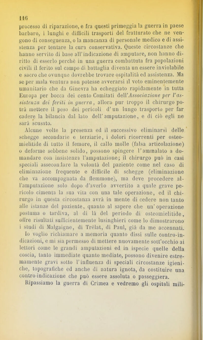 processo di riparazione, e fra questi primeggia la guerra in paese barbaro, i lunghi e difficili trasporti del fratturato che ne ven- gono di conseguenza, o la mancanza di personale medico e di assi- stenza per tentare la cura conservativa. Queste circostanze che hanno servilo di base all’indicazione di amputare, non hanno di- ritto di esserlo perchò in una guerra combattuta fra popolazioni civili il ferito sul campo di battaglia diventa un essere inviolabile e sacro che ovunque dovrebbe trovare ospitalità ed assistenza. Ma se per mala ventura non potesse avverarsi il voto eminentemente umanitario che da Ginevra ha echeggiato rapidamente in tutta Europa per bocca dei cento Comitali deWAssociazione per Vas- sistenza dei feriti in guerra, allora pur troppo il chirurgo po- trà mettere il peso dei pericoli d’un lungo trasporlo per far cadere la bilancia dal lato dell’amputazione, e di ciò egli ne sarà scusato. Alcune volte la presenza ed il successivo eliminarsi delle ' schegge secondarie e terziarie, i dolori ricorrenti per osleo- inielitide di tutto il femore, il callo molle (falsa articolazione) 0 deforme sebbene solido, possono spingere l’ammalalo a do- mandare con insistenza l’amputazione; il chirurgo può in casi speciali assecondare la volontà del paziente come nel caso di eliminazione frequente e difficile di schegge (eliminazione che va accompagnata da flemmone), ma deve procedere al- l’amputazione solo dopo d’averlo avvertilo a quale grave pe- licelo cimenta la sua vita con una tale operazione, ed il chi- rurgo in questa circostanza avrà in mente di cedere non tanto alle istanze del paziente, quanto al sapere che un’operazione postuma 0 tardiva, al di là del periodo di osteomielitide, otlre risultati sufficientemente lusinghieri come lo dimostrarono 1 studi di Malgaigne, di Trélat, di Paul, già da me accennati. Io voglio richiamare a memoria quanto dissi sulle contro-in- dicazioni, e mi sia permesso di mettere nuovamente sott’occhio ai lettori come le grandi amputazioni ed in ispecie quelle della coscia, tanto immediate quanto mediate, possono divenire estre- mamente gravi sotto l’influenza di speciali circostanze igieni- che, topografiche ed anche di natura ignota, da costituire una contro indicazione che può essere assoluta o passeggierà. Ripassiamo la guerra di Crimea e vedremo gli ospitali mili-