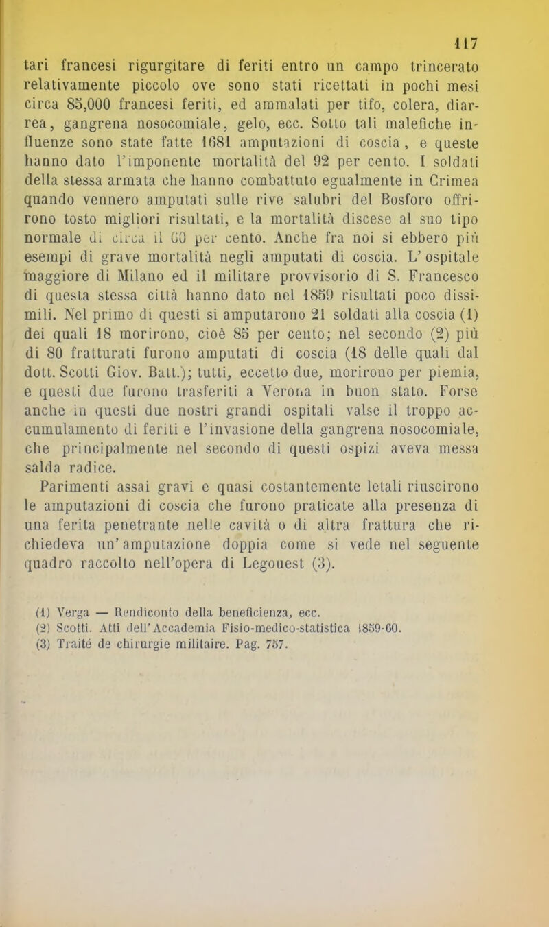 tari francesi rigurgitare di feriti entro un campo trincerato relativamente piccolo ove sono stati ricettati in pochi mesi circa 85,000 francesi feriti, ed ammalati per tifo, colera, diar- rea, gangrena nosocomiale, gelo, ecc. Sotto tali malefiche in- fluenze sono state fatte 1081 amputazioni di coscia , e queste hanno dato l’imponente mortalità del 92 per cento. I soldati della stessa armata che hanno combattuto egualmente in Crimea quando vennero amputati sulle rive salubri del Bosforo offri- rono tosto migliori risultati, e la mortalità discese al suo tipo normale di circa il 00 per cento. Anche fra noi si ebbero più esempi di grave mortalità negli amputati di coscia. L’ ospitale maggiore di Milano ed il militare provvisorio di S. Francesco di questa stessa città hanno dato nel 1859 risultati poco dissi- mili. Nel primo di questi si amputarono 21 soldati alla coscia (l) dei quali 18 morirono, cioè 85 per cento; nel secondo (2) più di 80 fratturati furono amputati di coscia (18 delle quali dal dott. Scotti Giov. Batt.); tutti, eccetto due, morirono per piemia, e questi due furono trasferiti a Verona in buon stato. Forse anche in questi due nostri grandi ospitali valse il troppo ac- cumulamento di feriti e l’invasione della gangrena nosocomiale, che principalmente nel secondo di questi ospizi aveva messa salda radice. Parimenti assai gravi e quasi costantemente letali riuscirono le amputazioni di coscia che furono praticate alla presenza di una ferita penetrante nelle cavità o di altra frattura che ri- chiedeva un’amputazione doppia come si vede nel seguente quadro raccolto nell’opera di Legouest (5). (1) Verga — Rendiconto della bcneficienza, ecc. {-2) Scotti. Atti deir Accademia Fisio-medico-statistica 18o9-60. (3) Traité de chirurgie militaire. Pag. 737.