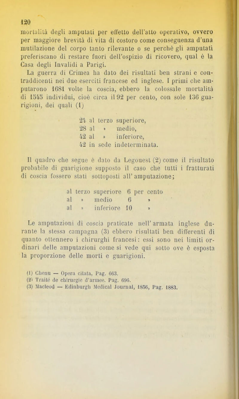 morlulilà degli amputali per elleno dell’alto operativo, ovvero per maggiore brevità di vita di costoro come conseguenza d’una mutilazione del corpo tanto rilevante o se perchè gli amputati preferiscano di restare fuori dell’ospizio di ricovero, qual è la Casa degli Invalidi a Parigi. La guerra di Crimea ha dato dei risultali ben strani e con- traddicenli nei due eserciti francese ed inglese. I primi che am- putarono 1681 volte la coscia, ebbero la colossale mortalità di lo45 individui, cioè circa il 92 per cento, con sole 136 gua- rigioni, dei quali (1; 24 al terzo superiore, 28 al » medio, 42 al i> inferiore, 42 in sede indeterminata. Il quadro che segue è dato da Legouest (2) come il risultato probabile di guarigione supposto il caso che lutti i fratturati di coscia fossero stati sottoposti all’amputazione; al terzo superiore 6 per cento al « medio 6 » al » inferiore 10 » Le amputazioni di coscia praticate nell’armata inglese du- rante la stessa campagna (3) ebbero risultati ben dilTerenti di quanto ottennero i chirurghi francesi: essi sono nei limiti or- dinari delle amputazioni come si vede qui sotto ove è esposta la proporzione delle morti e guarigioni. (1) Clienu — Opera citata, Pag. 663. (21 Traité de cliirurgie d’armee. Pag. 6%. (3) .Macleod — Edinburgh .Medicai Journal, 1856, Pag. 1883.