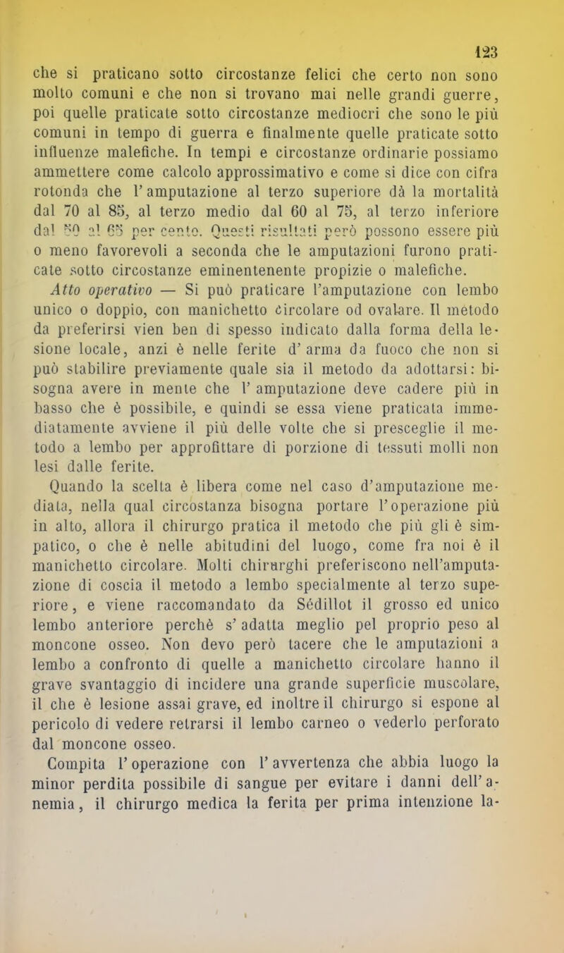 che si praticano sotto circostanze felici che certo non sono molto comuni e che non si trovano mai nelle grandi guerre, poi quelle praticate sotto circostanze mediocri che sono le più comuni in tempo di guerra e finalmente quelle praticate sotto influenze malefiche. In tempi e circostanze ordinarie possiamo ammettere come calcolo approssimativo e come si dice con cifra rotonda che 1’ amputazione al terzo superiore dà la mortalità dal 70 al 85, al terzo medio dal 60 al 75, al terzo inferiore da! 50 al 65 per cento. Questi risultati però possono essere più 0 meno favorevoli a seconda che le amputazioni furono prati- cate .‘^otto circostanze eminentenente propizie o malefiche. Atto operativo — Si può praticare l’amputazione con lembo unico 0 doppio, con manichetto circolare od ovalare. Il metodo da preferirsi vien ben di spesso indicato dalla forma della le- sione locale, anzi è nelle ferite d’arma da fuoco che non si può stabilire previamente quale sia il metodo da adottarsi: bi- sogna avere in mente che 1’ amputazione deve cadere più in basso che è possibile, e quindi se essa viene praticala imme- diatamente avviene il più delle volte che si presceglie il me- todo a lembo per approfittare di porzione di tessuti molli non lesi dalle ferite. Quando la scelta è libera come nel caso d’amputazione me- diala, nella qual circostanza bisogna portare l’operazione più in alto, allora il chirurgo pratica il metodo che più gli è sim- patico, 0 che è nelle abitudini del luogo, come fra noi è il manichetto circolare. Molti chirurghi preferiscono nell’amputa- zione di coscia il metodo a lembo specialmente al terzo supe- riore, e viene raccomandato da Sédillot il grosso ed unico lembo anteriore perchè s’adatta meglio pel proprio peso al moncone osseo. Non devo però tacere che le amputazioni a lembo a confronto di quelle a manichetto circolare hanno il grave svantaggio di incidere una grande superficie muscolare, il che è lesione assai grave, ed inoltre il chirurgo si espone al pericolo di vedere retrarsi il lembo carneo o vederlo perforato dal moncone osseo. Compita l’operazione con l’avvertenza che abbia luogo la minor perdila possibile di sangue per evitare i danni dell’a- nemia, il chirurgo medica la ferita per prima intenzione la-