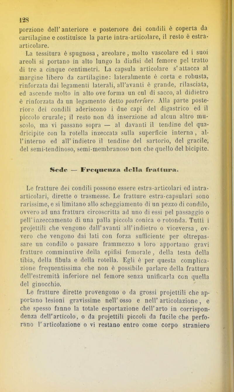 porzione dell’anteriore e posteriore dei condili è coperta da cartilagine e costituisce la parte intra-articolare, il resto è estra- articolare. La tessitura è spugnosa, areolare, molto vascolare ed i suoi areoli si portano in alto lungo la diafisi del femore pel tratto di tre a cinque centimetri. La capsula articolare s’attacca al margine libero da cartilagine: lateralmente è corta e robusta, rinforzata dai legamenti laterali, all’avanti è grande, rilasciata, ed ascende molto in alto ove forma un cui di sacco, al didietro è rinforzata da un legamento detto posteriore. Alla parte poste- riore dei condili aderiscono i due capi del digastrico ed il piccolo crurale; il resto non dà inserzione ad alcun altro mu- scolo, ma vi passano sopra — al davanti il tendine del qua- dricipite con la rotella inzeccata sulla superficie interna, al- l’interno ed all’indietro il tendine del sartorio, del gracile, del semi-tendinoso, semi-membranoso non die quello del bicipite. mcflc — Frc(|iieiiza ilei la fi*a<^ura. Le fratture dei condili possono essere estro-articolari ed intra- articolari, dirette o trasmesse. Le fratture estra-capsulari sono rarissime, e si limitano allo scbeggiamento di un pezzo di condilo, ovvero ad una frattura circoscritta ad uno di essi pel passaggio o peirinzeccamento di una palla piccola conica o rotonda. Tutti i projettiìi che vengono dall’avanti all’indietro o viceversa, ov- vero che vengono dai lati con forza sufficiente per oltrepas- sare un condilo o passare frammezzo a loro apportano gravi fratture comminulive della epifisi femorale, della testa della tibia, della fibula e della rotella. Egli è per questa complica- zione frequentissima che non è possibile parlare della frattura dell’estremità inferiore nel femore senza unificarla con quella del ginocchio. Le fratture dirette provengono o da grossi projettiìi che ap- portano lesioni gravissime nell’ osso e nell’ articolazione, e che spesso fanno la totale esportazione dell’arto in corrispon- denza dell’articolo, o da projettiìi piccoli da fucile che perfo- rano 1’ articolazione o vi restano entro come corpo straniero