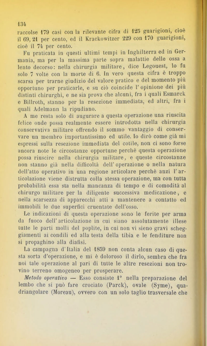 raccolse 179 casi con la rilevante dira di 125 guarigioni, cioè il 69, 21 per cento, ed il Krackowitzer 229 con 170 guarigioni, cioè il 74 per cento. Fu praticata in questi ultimi tempi in Inghilterra ed in Ger- mania, ma per la massima parte sopra malattie delle ossa a lento decorso: nella chirurgia militare, dice Legouest, lo fu solo 7 volte con la morte di 6. In vero questa cifra è troppo scarsa per trarne giudizio del valore pratico e del momento più opportuno per praticarle, e su ciò coincide V opinione dei più distinti chirurghi, e ne sia prova che alcuni, fra i quali Esmarck e Billroth, stanno per la resezione immediata, ed altri, fra i quali Adelmann la ripudiano. A me resta solo di augurare a questa operazione una riuscita felice onde possa realmente essere introdotta nella chirurgia conservativa militare olTrendo il sommo vantaggio di conser- vare un membro importantissimo ed utile. Io dirò come già mi espressi sulla resezione immediata del colile, non ci sono forse ancora note le circostanze opportune perchè questa operazione possa riuscire nella chirurgia militare, e queste circostanze non stanno già nella diflìcoltà dell’ operazione o nella natura deiratto operativo in una regione articolare perchè anzi 1’ ar- ticolazione viene distrutta colla stessa operazione, ma con tutta probabilità essa sta nella mancanza di tempo e di comodità al chirurgo militare per la diligente successiva medicazione, e nella scarsezza di apparecchi alti a mantenere a contatto ed immobili le due superfici cruentate dell’osso. Le indicazioni di questa operazione sono le ferite per arma da fuoco dell’ articolazione in cui siano assolutamente illese tutte le parti molli del poplile, in cui non vi sieno gravi scheg- giamenti ai condili ed alla testa della tibia e le fenditure non si propaghino alla dialisi. La campagna d’Italia del 1859 non conta alcun caso di que- sta sorta d’operazione, e mi è doloroso il dirlo, sembra che fra noi tale operazione al pari di tutte le altre resezioni non tro- vino terreno omogeneo per prosperare. Metodo operativo — Esso consiste 1® nella preparazione del lembo che si può fare crociato (Parck), ovale (Syme), qua- driangolare (Moreau), ovvero con un solo taglio trasversale che