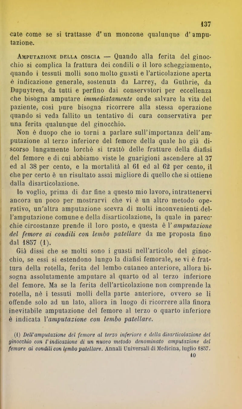 cale come se si trattasse d’un moncone qualunque d’ampu- tazione. Amputazione della coscia — Quando alla ferita del ginoc- chio si complica la frattura dei condili o il loro sclieggiamento, quando i tessuti molli sono molto guasti e Tarticolazione aperta è indicazione generale, sostenuta da Larrey, da Guthrie, da Dupuytren, da tutti e perfino dai conservatori per eccellenza che bisogna amputare immediatamente onde salvare la vita del paziente, così pure bisogna ricorrere alla stessa operazione quando si veda fallito un tentativo di cura conservativa per una ferita qualunque del ginocchio. Non è duopo che io torni a parlare sull’importanza dell’am- putazione al terzo inferiore del femore della quale ho già di- scorso lungamente lorchè si trattò delle fratture della diafisi del femore e di cui abbiamo viste le guarigioni ascendere al 37 ed al 38 per cento, e la mortalità al 61 ed al 62 per cento, il che per certo è un risultato assai migliore di quello che si ottiene dalla disarticolazione. lo voglio, prima di dar fine a questo mio lavoro, intrattenervi ancora un poco per mostrarvi che vi è un altro metodo ope- rativo, un’altra amputazione scevra di molti inconvenienti del- Tamputazione comune e della disarticolazione, la quale in parec- chie circostanze prende il loro posto, e questa è l’amputazione del femore ai condili con lembo patellare da me proposta fino dal 1857 (1). Già dissi che se molti sono i guasti nell’articolo del ginoc- chio, se essi si estendono lungo la diafisi femorale, se vi è frat- tura della rotella, ferita del lembo cutaneo anteriore, allora bi- sogna assolutamente amputare al quarto od al terzo inferiore del femore. Ma se la ferita dell’articolazione non comprende la rotella, nè i tessuti molli della parte anteriore, ovvero se li I offende solo ad un lato, allora in luogo di ricorrere alla finora I inevitabile amputazione del femore al terzo o quarto inferiore I è indicata Vamputazione con lembo patellare. (1) Dell’amputazione del femore al terzo inferiore e della disarticolazione del ( ginocchio con l’indicazione di un nuovo metodo denominato amputazione del 1 femore ai condili con lembo patellare. Annali Universali di Medicina, luglio 18o7.