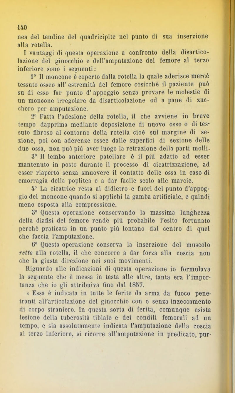 nea del tendine del quadricipile nel punto di sua inserzione alla rotella. I vantaggi di questa operazione a confronto della disartico- lazione del ginocchio e deH’amputazione del femore al terzo inferiore sono i seguenti: 1° Il moncone è coperto dalla rotella la quale aderisce mercè tessuto osseo all’ estremità del femore cosicché il paziente può su di esso far punto d’ appoggio senza provare le molestie di un moncone irregolare da disarticolazione od a pane di zuc- chero per amputazione. T Fatta l’adesione della rotella, il che avviene in breve tempo dapprima mediante deposizione di nuovo osso o di tes- suto fibroso al contorno della rotella cioè sul margine di se- zione, poi con aderenze ossee dalle superfici di sezione delle due ossa, non può più aver luogo la retrazione della parti molli- 3° Il lembo anteriore patellare è il più adatto ad esser mantenuto in posto durante il processo di cicatrizzazione, ad esser riaperto senza smuovere il contatto delle ossa in caso di emorragia della poplitea e a dar facile scolo alle marcio. 4“ La cicatrice resta al didietro e fuori del punto d’appog- gio del moncone quando si applichi la gamba artificiale, e quindi meno esposta alla compressione. 5® Questa operazione conservando la massima lunghezza della diafisi del femore rende più probabile l’esito fortunato perchè praticata in un punto più lontano dal centro di quel che faccia l’amputazione. 6” Questa operazione conserva la inserzione del muscolo retto alla rotella, il che concorre a dar forza alla coscia non che la giusta direzione nei suoi movimenti. Riguardo alle indicazioni di questa operazione io formulava la seguente che è messa in testa alle altre, tanta era l’impor- tanza che io gli attribuiva fino dal 1857. * Essa è indicata in tutte le ferite da arma da fuoco pene- tranti all’articolazione del ginocchio con o senza inzeccamento di corpo straniero. In questa sorta di ferita, comunque esista lesione della tuberosità tibiale e dei condili femorali ad un tempo, e sia assolutamente indicata l’amputazione della coscia al terzo inferiore, si ricorre all’amputazione in predicato, pur-