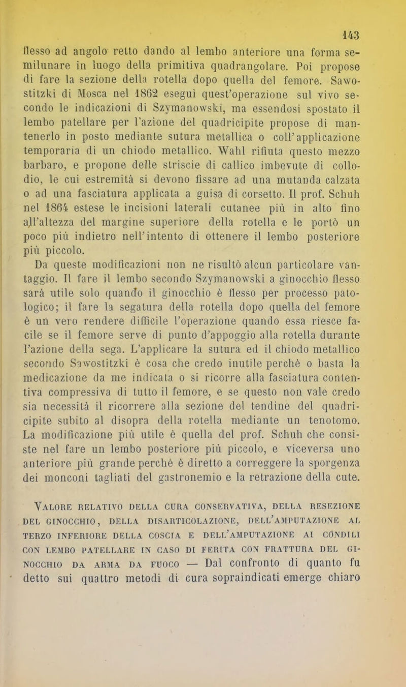 nesso ad angolo retto dando al lembo anteriore una forma se- miliinare in luogo della primitiva quadrangolare. Poi propose di fare la sezione della rotella dopo quella del femore. Sawo- stitzki di Mosca nel 1862 eseguì quest’operazione sul vivo se- condo le indicazioni di Szymanowski, ma essendosi spostato il lembo patellare per l'azione del quadricipile propose di man- tenerlo in posto mediante sutura metallica o coll’applicazione temperarla di un chiodo metallico. Wabl rifiuta questo mezzo barbaro, e propone delle strisele di callico imbevute di collo- dio, le cui estremità si devono fissare ad una mutanda calzala 0 ad una fasciatura applicala a guisa di corsetto. Il prof. Scliub nel 1864 estese le incisioni laterali cutanee più in alto fino ajl’altezza del margine superiore della rotella e le portò un poco più indietro nell’intento di ottenere il lembo posteriore più piccolo. Da queste modificazioni non ne risultò alcun particolare van- taggio. Il fare il lembo secondo Szymanowski a ginocchio flesso sarà utile solo quando il ginocchio è flesso per processo pato- logico; il fare la segatura della rotella dopo quella del femore è un vero rendere difficile l’operazione quando essa riesce fa- cile se il femore serve di punto d’appoggio alla rotella durante l’azione della sega. L’applicare la sutura ed il chiodo metallico secondo Sawostitzki è cosa che credo inutile perchè o basta la medicazione da me indicata o si ricorre alla fasciatura conten- tiva compressiva di tutto il femore, e se questo non vale credo sia necessità il ricorrere alla sezione del tendine del quadri- cipite subito al disopra della rotella mediante un tenotomo. La modificazione più utile è quella del prof. Schuh che consi- ste nel fare un lembo posteriore più piccolo, e viceversa uno anteriore più grande perchè è diretto a correggere la sporgenza dei monconi tagliati del gastronemio e la retrazione della cute. Valore relativo della cura conservativa, della resezione DEL GINOCCHIO, DELLA DISARTICOLAZIONE, DELL’AMPUTAZIONE AL TERZO INFERIORE DELLA COSCIA E DELL’a.MPUTAZIONE AI CONDILI CON LEMBO PATELLARE IN CASO DI FERITA CON FRATTURA DEL GI- NOCCHIO DA ARMA DA FUOCO — Dal confronto di quanto fu detto sui quattro metodi di cura sopraindicati emerge chiaro