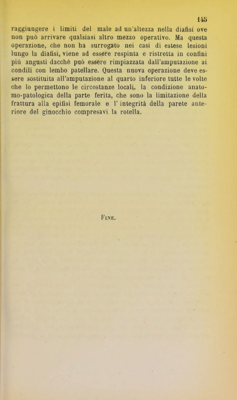 raggiungere i limiti del male ad un’altezza nella diafisi ove non può arrivare qualsiasi altro mezzo operativo. Ma questa operazione, che non ha surrogato nei casi di estese lesioni lungo la diafisi, viene ad essere respinta e ristretta in confini più angusti dacché può essere rimpiazzata daU’ampulazione ai condili con lembo patellare. Questa nuova operazione deve es- sere sostituita all’amputazione al quarto inferiore tutte le volte che lo permettono le circostanze locali, la condizione anato- rao-patologica della parte ferita, che sono la limitazione della frattura alla epifisi femorale e l’integrità della parete ante- riore del ginocchio compresavi la rotella. Fine.