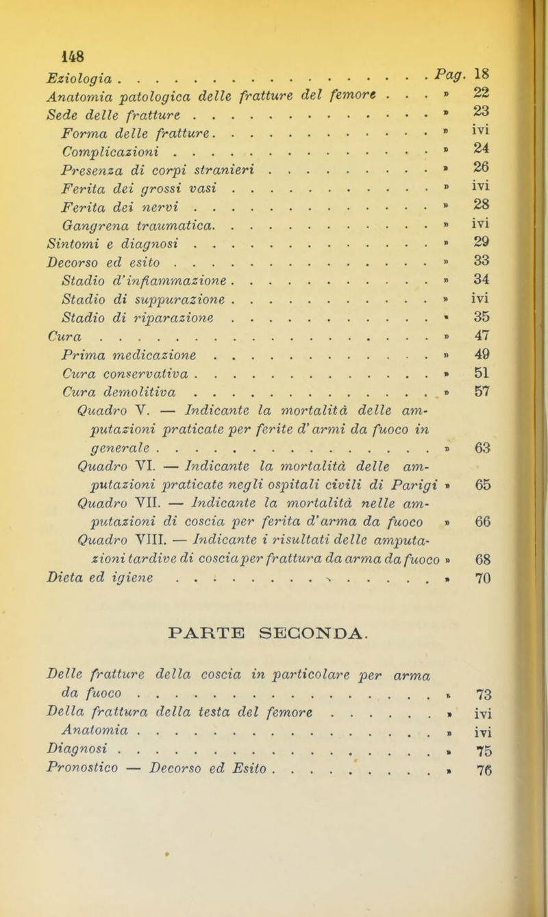 Eziologia P<^9‘ Anatomia patologica delle fratture del femore ...» Sede delle fratture • Forma delle fratture ” Complicazioni ® Presenza di corpi stranieri » Ferita dei grossi vasi ® Ferita dei nervi  Gangrena traumatica » Sintomi e diagnosi » Decorso ed esito » Stadio d’infiammazione » Stadio di suppurazione » Stadio di riparazione * Cura » Prima medicazione » Cura conservativa » Cura demolitiva » Quadro V. — Indicante la mortalità delle am- putazioni praticate per ferite d’armi da fuoco in generale » Quadro VI. — Indicante la mortalità delle am- putazioni praticate negli ospitali civili di Parigi » Quadro VII. — Indicante la mortalità nelle am- putazioni di coscia per ferita d’arma da fuoco » Quadro Vili. — Indicante i risultati delle amputa- zionitardive di cosciaper frattura da arma da fuoco » Dieta ed igiene » 18 22 23 ivi 24 26 ivi 28 ivi 29 33 34 ivi 35 47 49 51 57 63 65 66 68 70 PARTE SECONDA. Delle fratture della coscia in particolare per arma da fuoco » 73 Della frattura della testa del femore » ivi Anatomia » ivi Diagnosi 75 Pronostico — Decorso ed Esito *....» 76