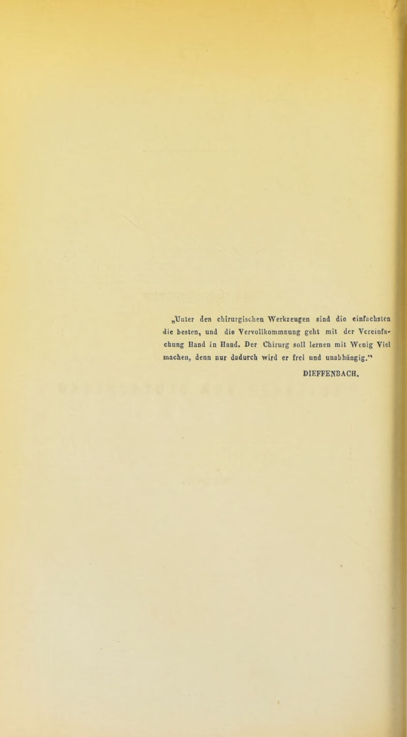 „TJnler den chirurgischen Werkzeugen sind die einfachsten die besten, und die Vervollkommnung geht mit der Vcremfa* chung Hand in Hand. Der Chirurg soll lernen mit Wenig Viel machen, denn nur dadurch wird er frei und unabhängig. DIEFFENBACH.