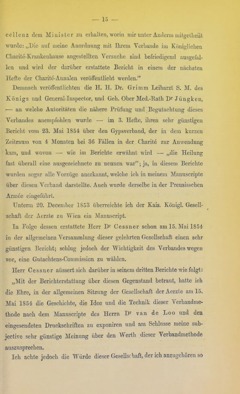 cellenz dem Minister zu erhalten, worin mir unter Andern mitgetheilt wurde: „Die auf meine Anordnung mit Ihrem Verbände im Königlichen Charite-Krankenhause angestellten Versuche sind befriedigend ausgefal- len und wird der darüber erstattete Bericht in einem der nächsten Hefte der Charite-Annalen veröffentlicht werden.” Demnach veröffentlichten die H. II. Dr. Grimm Leibarzt S. M. des Königs und General-Inspector, und Geh. Ober Med.-llath Dr Jüngken, •— an welche Autoritäten die nähere Prüfung und Begutachtung dieses Verbandes anempfohlen wurde — im 3. Hefte, ihren sehr günstigen Bericht vom 23. Mai 1851 über den Gypsverband, der in dem kurzen Zeitraum von 4 Monaten bei 36 Bällen in der Charite zur Anwendung kam, und wovon — wie im Berichte erwähnt wird — „die Heilung fast überall eine ausgezeichnete zu nennen war”; ja, in diesem Berichte wurden sogar alle Vorzüge anerkannt, welche ich in meinem Manuscripte über diesen Verband darstellte. Auch wurde derselbe in der Preusisschen Armee eingeführt. Unterm 20. December 1S53 überreichte ich der Kais. König! Gesell- schaft der Aerzte zu Wien ein Manuscript. In Folge dessen erstattete Herr Dr Cessner schon am 15. Mai 1851 in der allgemeinen Versammlung dieser gelehrten Gesellschaft einen sehr günstigen Bericht; schlug jedoch der Wichtigkeit des Verbandes wegen vor, eine Gutachtens-Commission zu wählen. Herr Cessner aüssert sich darüber in seinem dritten Berichte wie folgt: „Mit der Berichterstattung über diesen Gegenstand betraut, hatte ich die Ehre, in der allgemeinen Sitzung der Gesellschaft der Aerzte am 15. Mai 1851 die Geschichte, die Idee und die Technik dieser Verbandme- thode nach dem Manuscripte des Herrn Dr van de Loo und den eingesendeten Druckschriften zu exponiren und am Schlüsse meine sub- jective sehr günstige Meinung über den Werth dieser Verbandmethode auszusprechen. Ich achte jedoch die Würde dieser Gesellschaft, der ich anzugehören so