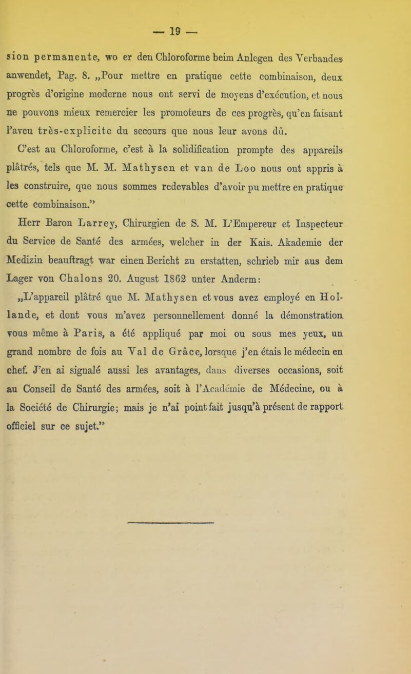 sion permanente, wo er den Chloroforme beim Anlegen des Verbände» anwendet, Pag. 8. „Pour mettre en pratique cette combinaison, deux progres d’origine moderne nous ont servi de moyens d’execution, et nous ne pouvons mieux remercier les promoteurs de ces progres, qu’en faisant l’aveu tres-explicite du secours que nous leur avous du. C’cst au Chloroforme, c’est ä la solidification prompte des appareils plätres, tels que M. M. Mathysen et van de Loo nous ont appris ä les construire, que nous sommes redevables d’avoir pu mettre en pratique cette combinaison.” Herr Baron Larrey, Chirurgien de S. M. L’Empereur et Inspecteur du Service de Sante des armees, welcher in der Kais. Akademie der Medizin beauftragt war einen Bericht zu erstatten, schrieb mir aus dem Lager von Chalons 20. August 1862 unter Andern: „L’appareil plätre que M. Mathysen etvous avez employ^ en Hol- lande, et dont vous m’avez personnellement donne la demonstration vous meme ä Paris, a öte applique par moi ou sous mes yeux, un grand nombre de fois au Val de Gräce, lorsque j’en etais le medecin en chef. J’en ai signale aussi les avantages, daus diverses occasions, soit au Conseil de Sante des armees, soit ä l’Academie de Medecine, ou ä la Societe de Chirurgie; mais je n’ai pointfait jusqu’ä präsent de rapport officiel sur ce sujet.”