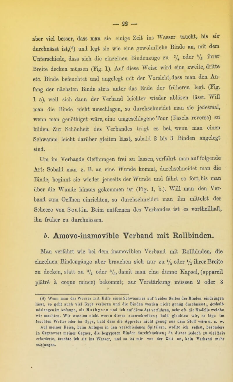 aber viel besser, dass man sie einige Zeit ins Wasser taucht, bis sier durchnässt ist,(8) und legt sie wie eine gewöhnliche Binde an, mit dem Unterschiede, dass sich die einzelnen Bindenzüge zu 3/4 oder */5 ihrer Breite decken müssen (Fig. 1). Auf diese Weise wird eine zweite, dritte etc. Binde befeuchtet und angelegt mit der V orsicht, dass man den An- fang der nächsten Binde stets unter das Ende der früheren legt. (Fig. 1 a), weil sich dann der Verband leichter wieder ablösen lässt. Will man die Binde nicht Umschlagen, so durchschneidet man sie jedesmal, wenn man genöthigct wäre, eiue umgeschlagene Tour (Fascia reversa) zu bilden. Zur Schönheit des Verbandes trägt es bei, wenn man einen Schwamm leicht darüber gleiten lässt, sobald 2 bis 3 Binden angelegt sind. Um im Verbände Oeffnungen frei zu lassen, verfährt man auf folgende Art: Sobald man z. B. an eine Wunde kommt, durchschneidet man die Binde, beginnt sie wieder jenseits der Wunde und fährt so fort, bis man über die Wunde hinaus gekommen ist (Fig. 1, b.). Will man den Ver- band zum Oeffuen einrichten, so durchschneidet man ihn mittelst der Schcere von Seutin. Beim entfernen des Verbandes ist es vortheilhaft, ihn früher zu durchnässen. b. Amovo-inamovible Verband mit Rollbinden. Man verfährt wie bei dem inamoviblen Verband mit Rollbinden, die einzelnen Bindengänge aber brauchen sich nur zu V2 oder */3 ihrer Breite zu decken, statt zu 3/4 oder 4/5, damit man eine dünne Kapsel, (appareil plätre ä coque mince) bekommt; zur Verstärkung müssen 2 oder 3 # (8) Wenn man das Wasser mit Hilfe eines Schwammes auf beiden Seiten der Binden cindringen lässt, so geht auch viel Gyps verloren und die Binden werden nicht genug durchnässt; deshalb mislangen im Anfänge, als Mathysen und ich auf diese Art verfuhren, sehr oft die Modelle welche wir machten. Wir wussten nicht woran dieses zuzuschreiben ; bald glaubten wir, es läge im feuchten Wetter oder im Gyps, bald dass die Appretur nicht genug aus dem Stoff wäre u. s. w. Auf meiner Beise, beim Anlegen in den verschiedenen Spitälern, wollte ich selbst, besonders in Gegenwart meiner Gegner, die begypslen Binden durchfeuchten; da dieses jedoch zu viel Zeit erforderte, tauchte ich sie ins Wasser, uud so ist mir von der Zeit an, kein Verband mehr mislungen.