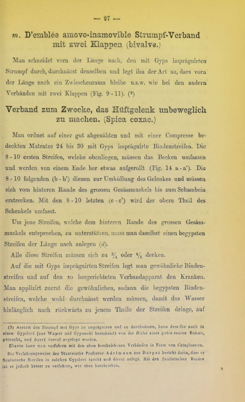 m. D’emblee amovo-inamovible Strumpf-Verband mit zwei Klappen (bivalvs.) Man schneidet vorn der Länge nach, den mit Gvps imprägnirten Strumpf durch, durchnässt denselben und legt ihn der Art an, dass vorn der Länge nach ein Zwisschenraum bleibe u.s.w. wie bei den andern Verbänden mit zwei Klappen (Fig. 9 -11). (9) Verband zum Zwecke, das Hüftgelenk unbeweglich zu machen. (Spiea cozae.) Man ordnet auf einer gut abgenähten und mit einer Compresse be^ deckten Matratze 24 bis 30 mit Gvps imprägnirte Bindenstreifen. Die 8 -10 ersten Streifen, welche obenliegen, müssen das Becken umfassen und werden von einem Ende her etwas aufgerollt (Fig. 14 a - a'). Die 8 -10 folgenden (b - b’) dienen zur Umhüllung des Gelenkes und müssen sich vom hinteren Bande des grossen Gesässmuskeis bis zum Schambein erstrecken. Mit den 8 -10 letzten (c - c’) wird der obere Theil des Schenkels umfasst. Um jene Streifen, welche dem hinteren Bande des grossen Gesäss- muskeis entsprechen, zu unterstützen, muss man daselbst einen begypsten Streifen der Länge nach anlegen (d). Alle diese Streifen müssen sieh zu % oder 4/s decken. Auf die mit Gyps imprägnirten Streifen legt man gewöhnliche Binden- streifen und auf den so hergerichteten Verbandapparat den Kranken. Man applizirt zuerst die gewöhnlichen, sodann die begypsten Binden- streifen, welche wohl durchnässt werden müssen, damit das Wasser hinlänglich nach rückwärts zu jenem Theile der Streifen dringe, auf (9) Anstalt den Strumpf mit Gyps zu imprägniren und zu durchnässen, kann derselbe auch in einen Gypsbrd (ous Wasser und Gypsmehl bestehend) von der Dicke eines guten sauren Ralirns, getaucht, und direct darauf argeiegt werden. Ebenso kann nun \crfahren mit den oben beschriebenen Verbänden in Form von Cataplasiren. Die Veifahrtmgsweise des Staatsralhs Professor Adel mann aus Dorpat besteht darin, dass er Scnllelsche Si reifen in selchen Gypsbrei taucht und dir ecl anlegt. Mit den bcultetschen Rinden ist es jedoch besser zu verfahren, wie oben beschrieben.