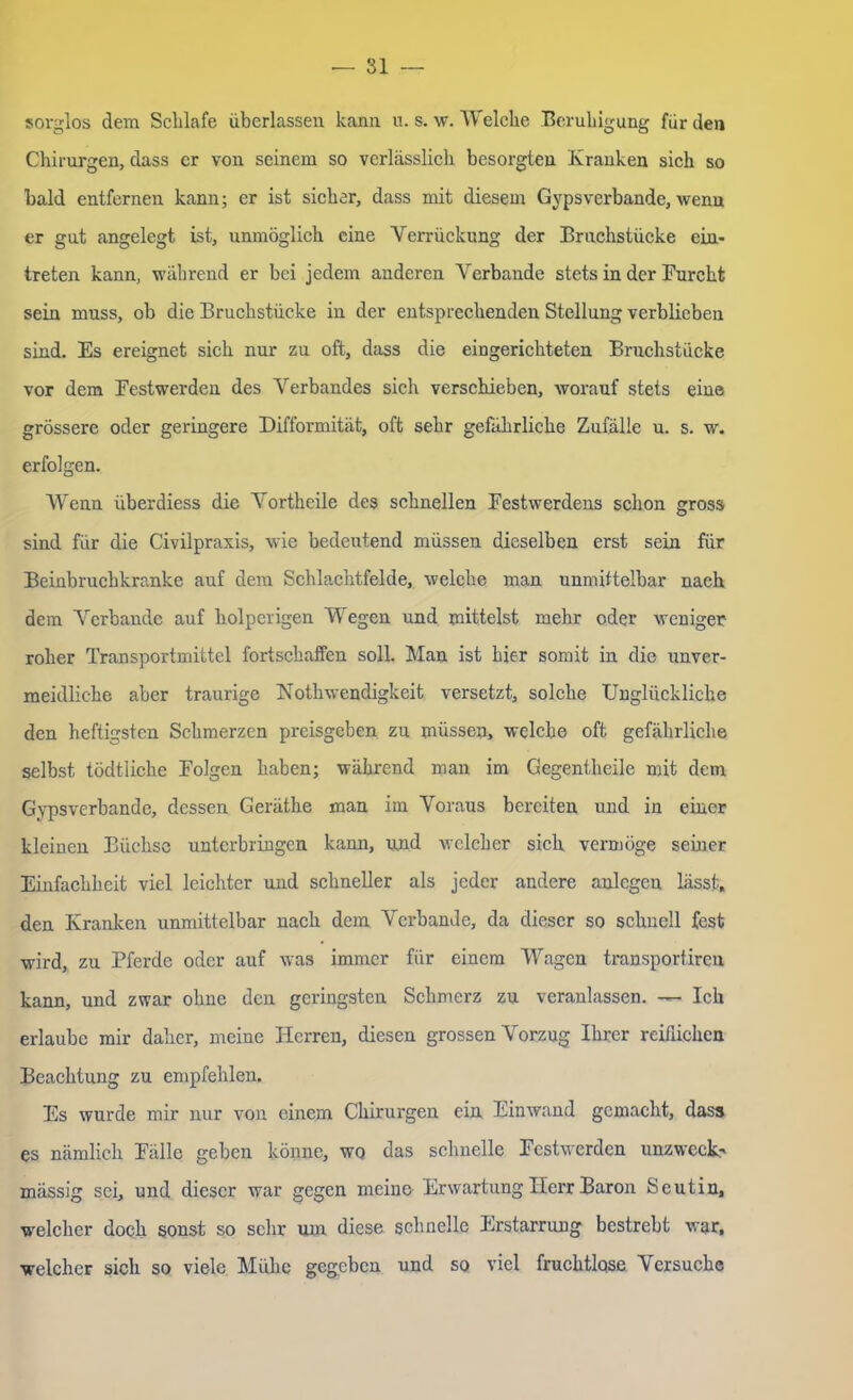 sorglos dem Schlafe überlassen kann u. s. w. Welche Beruhigung für den Chirurgen, dass er von seinem so verlässlich besorgten Kranken sich so bald entfernen kann; er ist sicher, dass mit diesem Gypsverbande, wenn er gut angelegt ist, unmöglich eine Verrückung der Bruchstücke ein« treten kann, während er bei jedem anderen Verbände stets in der Furcht sein muss, ob die Bruchstücke in der entsprechenden Stellung verblieben sind. Es ereignet sich nur zu oft, dass die eingerichteten Bruchstücke vor dem Festwerden des Verbandes sich verschieben, worauf stets eine grössere oder geringere Difformität, oft sehr gefährliche Zufälle u. s. w. erfolgen. Wenn überdiess die Vortheile des schnellen Festwerdens schon gross sind für die Civilpraxis, wie bedeutend müssen dieselben erst sein für Beinbruchkranke auf dem Schlachtfelde, welche man unmittelbar nach dem Verbände auf holperigen Wegen und mittelst mehr oder weniger roher Transportmittel fortschaffen soll. Man ist hier somit in die unver- meidliche aber traurige Nothwendigkeit versetzt, solche Unglückliche den heftigsten Schmerzen preisgeben zu müssen, welche oft gefährliche selbst tödtliche Folgen haben; während man im Gegentheile mit dem Gypsverbande, dessen Geräthe man im Voraus bereiten und in einer kleinen Büchse unterbringen kann, und welcher sich vermöge seiner Einfachheit viel leichter und schneller als jeder andere anlcgen lässt, den Kranken unmittelbar nach dem Verbände, da dieser so schnell fest wird, zu Pferde oder auf was immer für einem Wagen transportiren kann, und zwar ohne den geringsten Schmerz zu veranlassen. — Ich erlaube mir daher, meine Herren, diesen grossen Vorzug Ihrer reiflichen Beachtung zu empfehlen. Es wurde mir nur von einem Chirurgen ein Einwand gemacht, dass es nämlich Fälle geben könne, wo das schnelle Festwerden unzwcck^ mässig sei, und dieser war gegen meine Erwartung Herr Baron Seutin, welcher doch sonst so sehr um diese schnelle Erstarrung bestrebt war, welcher sich so viele Mühe gegeben und so viel fruchtlqse Versuche