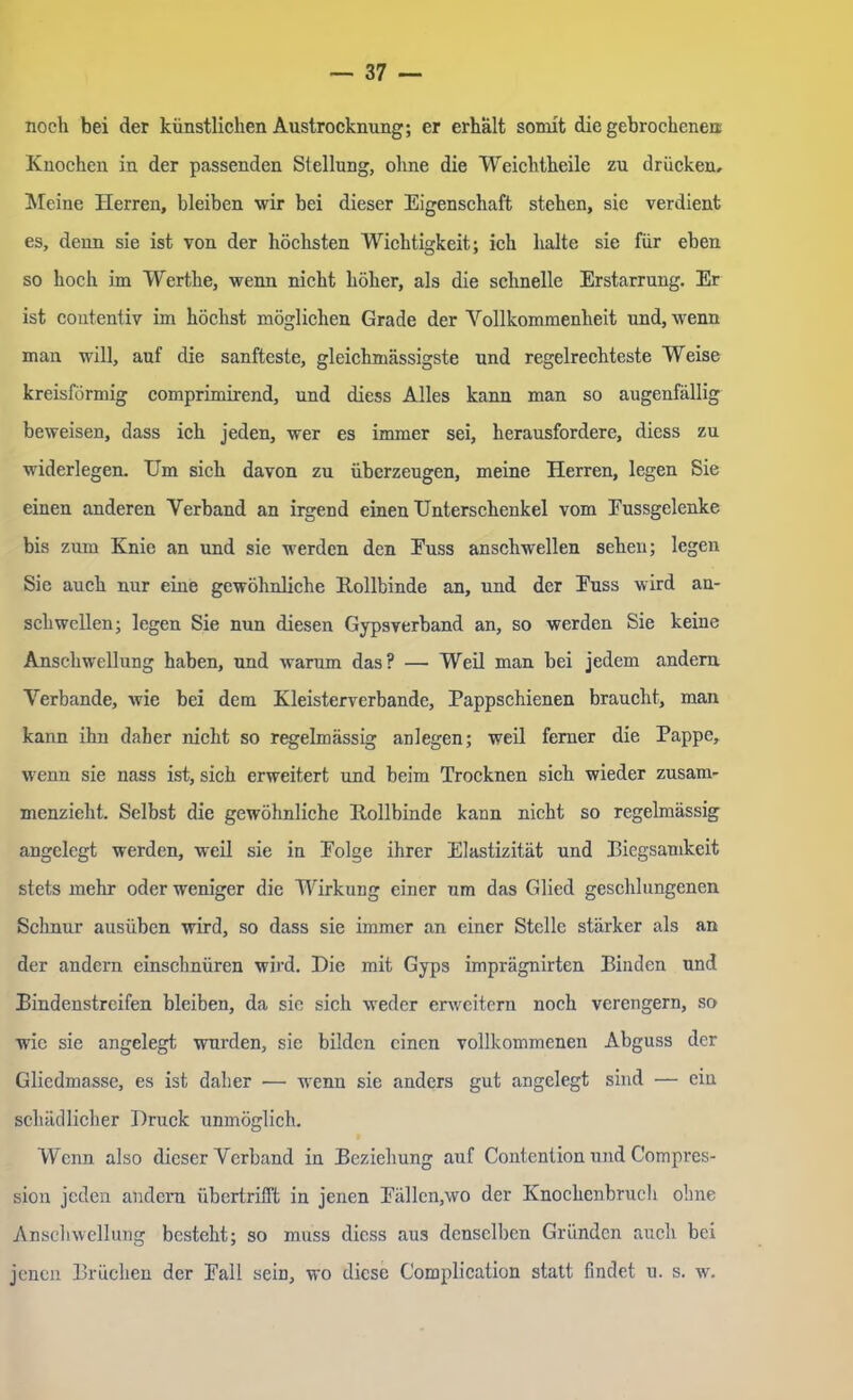 noch bei der künstlichen Austrocknung; er erhält somit die gebrochenen; Knochen in der passenden Stellung, ohne die Weichtheile zu drücken. Meine Herren, bleiben wir bei dieser Eigenschaft stehen, sie verdient es, denn sie ist von der höchsten Wichtigkeit; ich halte sie für eben so hoch im Werthe, wenn nicht höher, als die schnelle Erstarrung. Er ist coutentiv im höchst möglichen Grade der Vollkommenheit und, wenn man will, auf die sanfteste, gleichmässigste und regelrechteste Weise kreisförmig comprimirend, und diess Alles kann man so augenfällig beweisen, dass ich jeden, wer es immer sei, herausfordere, diess zu widerlegen. Um sich davon zu überzeugen, meine Herren, legen Sie einen anderen Verband an irgend einen Unterschenkel vom Eussgelenke bis zum Knie an und sie werden den Euss anschwellen sehen; legen Sie auch nur eine gewöhnliche Bollbinde an, und der Euss wird an- schwellen; legen Sie nun diesen Gypsverband an, so werden Sie keine Anschwellung haben, und warum das? — Weil man bei jedem andern Verbände, wie bei dem Kleisterverbande, Pappschienen braucht, man kann ihn daher nicht so regelmässig anlegen; weil ferner die Pappe, wenn sie nass ist, sich erweitert und beim Trocknen sich wieder zusam- menzieht. Selbst die gewöhnliche Hollbinde kann nicht so regelmässig angelegt werden, weil sie in Eolge ihrer Elastizität und Biegsamkeit stets mehr oder weniger die Wirkung einer um das Glied geschlungenen Schnur ausüben wird, so dass sie immer an einer Stelle stärker als an der andern einschnüren wird. Die mit Gyps imprägnirten Binden und Bindenstreifen bleiben, da sie sich weder erweitern noch verengern, so wie sie angelegt wurden, sie bilden einen vollkommenen Abguss der Gliedmasse, es ist daher — wenn sie anders gut angelegt sind — ein schädlicher Druck unmöglich. Wenn also dieser Verband in Beziehung auf Contention und Compres- sion jeden andern übertrifft in jenen Eällcn,wo der Knochenbruch ohne Anschwellung besteht; so muss diess aus denselben Gründen auch bei jenen Brüchen der Eall sein, wo diese Complication statt findet u. s. w.