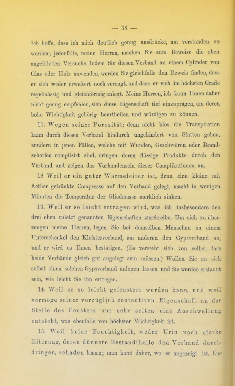 Ich hoffe, dass ich mich deutlich genug ausdriicke, um verstanden zu werden; jedenfalls, meine Herren, machen Sie zum Beweise die oben angeführten Versuche. Indem Sie diesen Verband an einem Gelinder von Glas oder Holz anwenden, werden Sie gleichfalls den Beweis finden, dass er sich weder erweitert noch verengt, und dass er sich im höchsten Grade regelmässig und gleichförmig anlegt. Meine Herren, ich kann Ihnen daher nicht genug empfehlen, sich diese Eigenschaft tief einzuprägen, um deren hohe Wichtigkeit gehörig beurtheilen und würdigen zu können. 11. Wegen seiner Porosität; denn nicht blos die Transpiration kann durch diesen Verband hindurch ungehindert von Statten gehen, sondern in jenen Fällen, welche mit Wunden, Geschwüren oder Brand- schorfen complizirt sind, dringen deren flüssige Produkte durch den Verband und zeigen das Vorhandensein dieser Complikationen an. 12 Weil er ein guter Wärmeleiter ist, denn eine kleine mit Aether getränkte Compresse auf den Verband gelegt, macht in wenigen Minuten die Temperatur der Gliedmasse merklich sinken. 13. Weil er so leicht ertragen wird, was ich insbesondere den drei eben zuletzt genannten Eigenschaften zuschreibe. Um sich zu über- zeugen meine Herren, legen Sie bei demselben Menschen an einem Unterschenkel den Klcistervcrband, am anderen den Gypsverband an, und er wird es Ihnen bestätigen. (Es versteht sich von selbst, dass beide Verbände gleich gut angelegt sein müssen.) Wollen Sie an sich selbst einen solchen Gypsverband anlegen lassen und Sie werden erstaunt sein, wie leicht Sie ihn ertragen. 14. Weil er so leicht gefenstert werden kann, und weil vermöge seiner vorzüglich contcntiven Eigenschaft an der Stelle des Fensters nur sehr selten eine Anschwellung entsteht, was ebenfalls von höchster Wichtigkeit ist. 15. Weil keine Feuchtigkeit, weder Urin noch starke Eiterung, deren dünnere Best.andtheile den Verband durch- dringen, schaden kann; man kamt daher, wo es angezeigt ist, Eis*