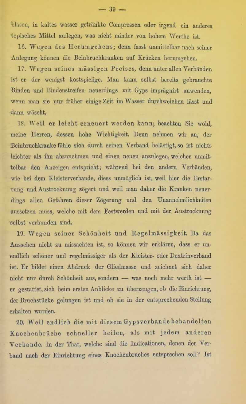 blaseu, in kaltes wasser getränkte Compressen oder irgend ein anderes topisches Mittel auflegen, was nicht minder von liohem Werthe ist. 16. Wegen des Herumgehens; denn fasst unmittelbar nach seiner Anlegung können die Beinbruchkranken auf Krücken herumgehen. 17. Wegen seines massigen Preises, denn unter allen Verbänden ist er der wenigst kostspielige. Man kann selbst bereits gebrauchte Binden und Bindenstreifen neuerdings mit Gyps imprägnirt anwenden, wenn man sie nur früher einige Zeit im Wasser durchweichen lässt und dann wäscht. 18. Weil er leicht erneuert werden kann; beachten Sie wohl, meine Herren, dessen hohe Wichtigkeit. Denn nehmen wir an, der Beinbruchkranke fühle sich durch seinen Verband belästigt, so ist nichts leichter als ihn abzunehmen und einen neuen anzulegen, welcher unmit- telbar den Anzeigen entspricht; während bei den andern Verbänden, wie bei dem Kleisterverbande, cliess unmöglich ist, weil hier die Erstar- rung und Austrocknung zögert und weil man daher die Kranken neuer- dings allen Gefahren dieser Zögerung und den Unannehmlichkeiten aussetzen muss, welche mit dem Eestwerden und mit der Austrocknung selbst verbunden sind. 19. Wegen seiner Schönheit und Regelmässigkeit. Da das Aussehen nicht zu missachten ist, so können wir erklären, dass er un- endlich schöner und regelmässiger als der Kleister- oder Dextrin verband ist. Er bildet einen Abdruck der Gliedmasse und zeichnet sich daher nicht nur durch Schönheit aus, sondern — was noch mehr werth ist — er gestattet, sich beim ersten Anblicke zu überzeugen, ob die Einrichtung, der Bruchstücke gelungen ist und ob sie in der entsprechenden Stellung erhalten wurden. 20. Weil endlich die mit diesem Gypsverbande behandelten Knochenbrüche schneller heilen, als mit jedem anderen Verbände. In der That, welche sind die Indicationen, denen der Ver- band nach der Einrichtung eines Knochenbruches entsprechen soll? Ist