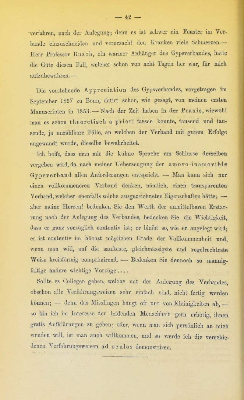 verfahren, nach der Anlegung; denn es ist schwer ein Fenster im Ver- bände einzuschneiden und verursacht den Kranken viele Schmerzen.—• Herr Professor Pusch, ein warmer Anhänger des Gypsverbandes, hatte die Güte diesen Fall, welcher schon von acht Tagen her war, für mich aufzubewahren.—• Die vorstehende Appreciation des Gypsverbandes, vorgetragen im September 1857 zu Bonn, datirt schon, wie gesagt, von meinen ersten Manuscripten in 1853. — Nach der Zeit haben in der Praxis, wiewohl man es schon theoretisch a priori fassen konnte, tausend und tau- sende, ja unzählbare Fälle, an welchen der Verband mit gutem Erfolge angewandt wurde, dieselbe bewahrheitet Ich hoffe, dass man mir die kühne Sprache am Schlüsse derselben vergeben wird,da nach meiner Ueberzeugung der amovo-inamovible Gypsverband allen Anforderungen entspricht. — Man kann sich nur einen vollkommeneren Verband denken, nämlich, einen transparenten Verband, welcher ebenfalls solche ausgezeichneten Eigenschaften hätte; — aber meine Herren! bedenken Sie den Werth der unmittelbaren Erstar- rung nach der Anlegung des Verbandes, bedenken Sie die Wichtigkeit, dass er ganz vorzüglich contentiv ist; er bleibt so, wie er angelegt wird; er ist contcnliv im höchst möglichen Grade der Vollkommenheit und, wenn man will, auf die sanfteste, gleichmässigste und regelrechteste Weise kreisförmig comprimirend. — Bedenken Sie dennoch so mannig- faltige andere wichtige Vorzüge.... Sollte es Collegen gebeu, welche mit der Anlegung des Verbandes, obschon alle Verfahrungsweisen sehr einfach sind, nicht fertig werden können; — denn das Misslingen hängt oft nur von Kleinigkeiten ab, so bin ich im Interesse der leidenden Menschheit gern erbötig, ihnen gratis Aufklärungen zu geben; oder, wenn man sich persönlich an mich wenden will, ist man auch willkommen, und so werde ich die verschie- denen Verfahrungsweisen ad oculos demonstriren.