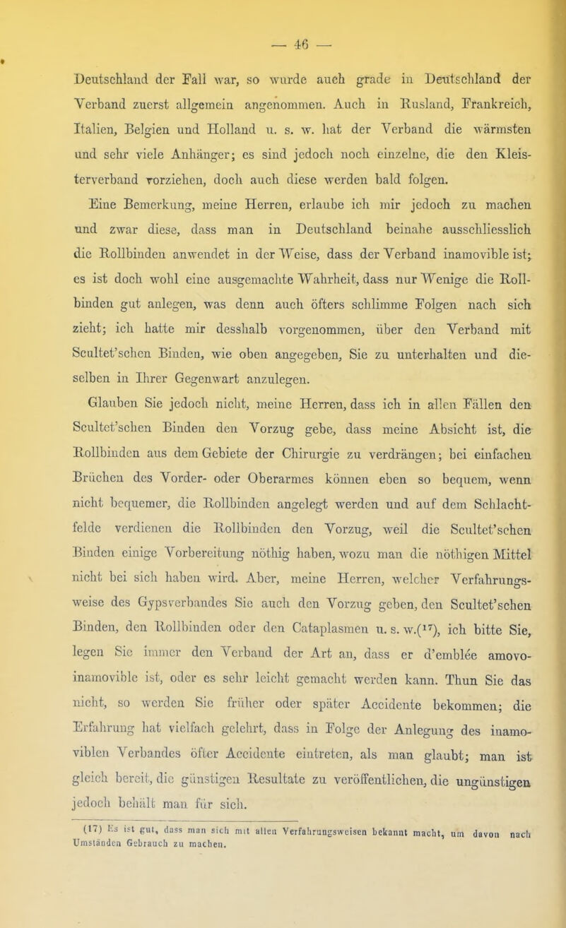 Deutschland der Fall war, so wurde auch grade in Deutschland der Verband zuerst allgemein angenommen. Auch in Rusland, Frankreich, Italien, Belgien und Holland u. s. w. hat der Verband die wärmsten und sehr viele Anhänger; es sind jedoch noch einzelne, die den Kleis- terverband vorziehen, doch auch diese werden bald folgen. Eine Bemerkung, meine Herren, erlaube ich mir jedoch zu machen und zwar diese, dass man in Deutschland beinahe ausschliesslich die Rollbinden anwendet in der Weise, dass der Verband inamovible ist; es ist doch wohl eine ausgemachte Wahrheit, dass nur Wenige die Roll- binden gut anlegen, was denn auch öfters schlimme Folgen nach sich zieht; ich hatte mir desshalb vorgenommen, über den Verband mit Scultet’schcn Binden, wie oben angegeben, Sie zu unterhalten und die- selben in Ihrer Gegenwart anzulegen. Glauben Sie jedoch nicht, meine Herren, dass ich in allen Fällen den Scultet’schen Binden den Vorzug gebe, dass meine Absicht ist, die Rollbindcn aus dem Gebiete der Chirurgie zu verdrängen; bei einfachen Brüchen des Vorder- oder Oberarmes können eben so bequem, wenn nicht bequemer, die Rollbinden angelegt werden und auf dem Schlacht- felde verdienen die Rollbinden den Vorzug, weil die Scultet’schen Binden einige Vorbereitung nöthig haben, wozu man die nöthigen Mittel nicht bei sich haben wird. Aber, meine Herren, welcher Verfahrungs- weise des Gyps Verbundes Sie auch den Vorzug geben, den Scultet’schen Binden, den Rollbindcn oder den Cataplasmen u. s. w.(17), ich bitte Sie, legen Sie immer den Verband der Art an, dass er d’emblee amovo- inamovible ist, oder es sehr leicht gemacht werden kann. Thun Sie das nicht, so werden Sie früher oder später Accidente bekommen; die Erfahrung hat vielfach gelehrt, dass in Folge der Anlegung des iuamo- viblen Verbandes öfter Accidente eintreten, als man glaubt; man ist gleich bereit, die günstigen Resultate zu veröffentlichen, die ungünstigen jedoch behält man für sich. (17) Us ist gut, dass man sich mit allen Verfahrungsweisen bekannt macht, um davon nach Umsländen Gebrauch zu machen.