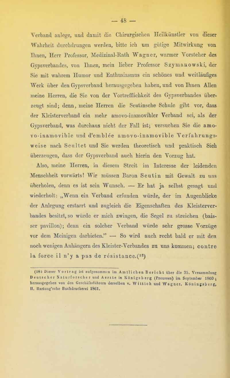 Verband anlege, und damit die Chirurgischen Heilkünstler von dieser Wahrheit durchdrungen werden, bitte ich um gütige Mitwirkung von Ihnen, Herr Professor, Medizinal-Ratk Wagner, warmer Vorsteher des Gypsverbandes, von Ihnen, mein lieber Professor Szymanowski, der Sie mit wahrem Humor und Enthusiasmus ein schönes und weitläufiges Werk über den Gypsverband herausgegeben haben, und von Ihnen Allen meine Herren, die Sie von der Vortrefflichkeit des Gypsverbandes über- zeugt sind; denn, meine Herren die Seuiinsche Schule gibt vor, dass der Kleisterverband ein mehr amovo-inamovibler Verband sei, als der Gypsverband, was durchaus nicht der Fall ist; versuchen Sie die amo- vo-inamovible und d’emblee amovo-inamovible Verfalirungs- weise nach Scultet und Sie werden theoretisch und praktisch Sich überzeugen, dass der Gypsverband auch hierin den Vorzug hat. Also, meine Herren, in diesem Streit im Interesse der leidenden Menschheit vorwärts! Wir müssen Baron Seutin mit Gewalt zu uns überholen, denn es ist sein Wunsch. — Er hat ja selbst gesagt und wiederholt: „Wenn ein Verband erfunden würde, der im Augenblicke der Anlegung erstarrt und zugleich die Eigenschaften des Kleisterver- bandes besitzt, so würde er mich zwingen, die Segel zu streichen (bais- ser pavillon); denn ein solcher Verband würde sehr grosse Vorzüge vor dem Mehligen darbieten.” —• So wird auch recht bald er mit den noch wenigen Anhängern des Kleister-Verbandes zu uns kommen; contre la force il n’y a pas de resistance.(18) (18) Dieser Vortrag ist aufgenommen im Amtlichen Bericht über die 35. Versammlung Deutscher Naturforscher und Aerztc in Königsberg (Preussen) im September 1860 ; herausgegeben von den Geschäftsführern derselben v. Wittich und Wagner. Köningsberg, II. Ilartung’schc Buchdruckerei 1861.