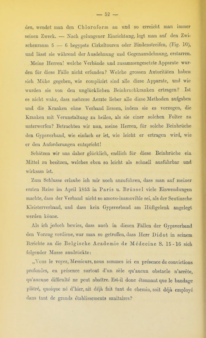 den, wendet man den Chloroform au und so erreicht inan immer seinen Zweck. — Nach gelungener Einrichtung, legt mau auf den Zwi- schenraum 5 — G begypste Cirkeltouren oder Bindenstreifen, (Fig. 10), und lässt sie während der Ausdehnung und Gegenausdehnung, erstarren. Meine Herren! welche Verbände und zusammengesetzte Apparate wur- den für diese Fälle nicht erfunden? Welche grossen Autoritäten haben sieh Mühe gegeben, wie complizirt sind alle diese Apparate, und wie wurden sie von den unglücklichen Beinbruchkranken ertragen? Ist es nicht wahr, dass mehrere Aerzte lieber alle diese Methoden aufgaben und die Kranken ohne Verband Hessen, indem sie es vorzogen, die Kranken mit Verunstaltung zu heilen, als sie einer solchen Folter zu unterwerfen? Betrachten wir nun, meine Herren, für solche Beinbrüche den Gypsverband, wie einfach er ist, wie leicht er ertragen wird, wie er den Anforderungen entspricht! Schätzen wir uns daher glücklich, endlich für diese Beinbrüche ein Mittel zu besitzen, welches eben so leicht als schnell ausführbar und wirksam ist. Zum Schlüsse erlaube ich mir noch anzuführen, dass man auf meiner ersten Beise im April 1853 in Paris u. Brüssel viele Einwendungen machte, dass der Verband nicht so amovo-inamovible sei, als der Seutinsche Kleisterverband, und dass kein Gypsverband am Hüftgelenk angelegt werden könne. Als ich jedoch bewies, dass auch in diesen Fällen der Gypsverband den Vorzug verdiene, war man so getroffen, dass Herr Didot in seinem Berichte an die Belgische Academie de Medccine S. 15-16 sich folgender Masse ausdrückte: „Yous le voyez, Messieurs, nous sommes ici en presence de convictions profundes, en presence surtout d’un zele qu’aucun obstacle n’arrete, qu'aucune difficulte ne peut abattre. Est-il donc etonnant que le bandagc plätrü, quoique ne d’hier, ait dejä fait tant de chemin, soit dejä employe dans tant de grauds etablissements sanitaires?