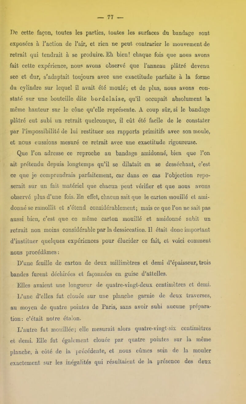 De cette facon, toutes les parties, toutes les surfaces du bandage soat exposees ä l’action de l’air, et rien ne peut coutrarier le mouvement de retrait qui tendrait ä se produire. Eh bien! cliaque fois qae nous avons fait cette experience, nous avons observe que l’anneau platrd devenu sec et dur, s’adaptait toujours avec une exactitude parfaite ä la forme du cylindre sur lequel il avait ete moule; et de plus, nous avons con- state sur une bouteille dite bordelaise, qu’il occupait absolument la meine hauteur sur le cöne qu’elle represente. A coup sür, si le bandage plätrd eut subi un retrait quelconque, il eüt ete facile de le constater par l’impossibilite de lui restituer ses rapports primitifs avec son moule, et nous eussions mesure ce retrait avec une exactitude rigoureuse. Que l’on adresse ce reproche au bandage amidonne, bien que l’on ait pretendu depuis longtemps qu’il se dilatait en se dessechant, c’est ce que je comprendrais parfaitement, car dans ce cas l’objection repo- serait sur un fait materiel que chacun peut verifier et que nous avons observe plus d’une fois. En effet, chacun sait que le carton mouillö et ami- donne se ramollit et s’etend considerablement; mais ce que Ton ne sait pas aussi bien, c’est que cs meme earton mouille et amidonne subit un retrait non moins considerable par la dessiceation. Il etait donc important d’instituer quelques experiences pour elucidcr ce fait, et voici comment nous procedämes: D’unc feuille de carton de deux inillimetres et demi d’epaisseur, trois bandcs furent dechirees et. fayonnees en guisc d’attelles. Elles avaient une longueur de quatre-vingt-deux centimetres et demi. L’une d’elles lut clouee sur une planche garnie de dcux traverses, au moyen de quatre pointes de Paris, sans avoir subi aucune prepara- tion: c’ etait not re etalon. L’autre fut mouillee; eile mesurait alors quatre-vingt six centimetres et demi. Elle fut egalement clouee par quatre pointes sur la meme planche, ä cöte de la precedente, et nous eumes soin de la mouler exactemcnt sur les inegalites qui resultaient de la prescnce des deux