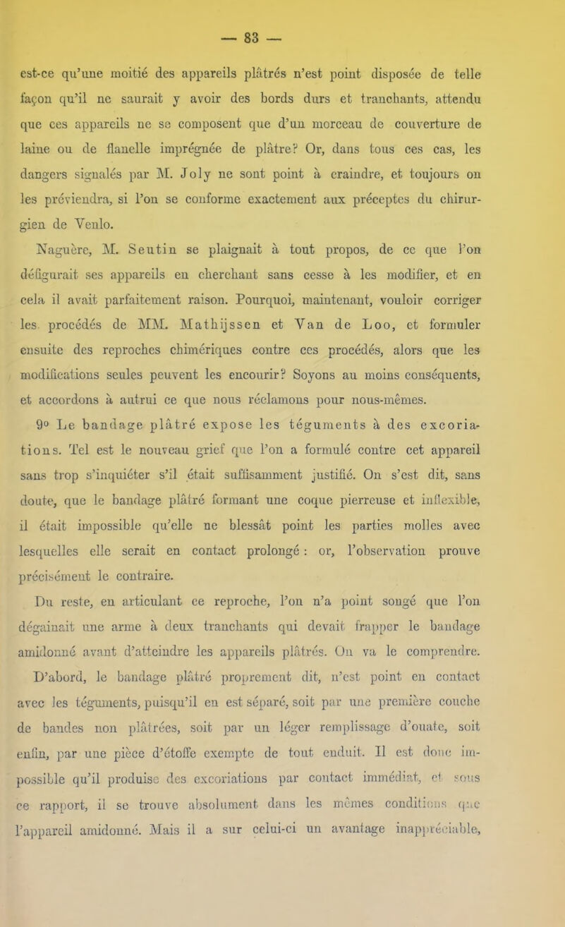 est-ce qu’une moitie des appareils plätres n’est point disposee de teile fafon qu’il ne saurait y avoir des bords durs et tranchants, attendu que ces appareils ne se composent que d’un morceau de Couverture de laine ou de fianelle impregnee de plätre? Or, dans tous ces cas, les dangers signales par M. Jo ly ne sont point ä craindre, et toujours on les previendra, si l’on se conforme exactement aux preceptes du Chirur- gien de Venlo. Naguere, M. Seutin se plaignait ä tout propos, de ce que l’on defigurait ses appareils en cherchant sans cesse ä les modifier, et en cela il avait parfaitement raison. Pourquoi, maintenant, vouloir corriger les procedes de MM. Matkijssen et Yan de Loo, et formuler ensuite des reproches chimeriques contre ccs procedes, alors que les modifications seules peuvent les encourir? Soyons au moins consequents, et accordons ä autrui ce que nous reclamons pour nous-memes. 9° Le bandage plätre expose les teguments ä des excoria- tions. Tel est le nouveau grief que l’on a formule contre cet appareil sans trop s’inquieter s’il etait suffisamment justifie. On s’est dit, sans doute, que le bandage plätre formant une coque pierreuse et inflexible, il etait impossible qu’elle ne blessät point les parties molles avec lesquelles eile scrait en contact prolonge : or, l’observation prouve precisement le contraire. Du reste, en articulant ce reproche, l’on n’a point songe que l’on degainait une arme ä deux tranchants qui devait frapper le bandage amidonne avant d’atteindre les appareils plätres. Ou va le comprendre. D’abord, le bandage plätre propremcnt dit, n’est point en contact avec les teguments, puisqu’il en est separe, soit par une premiere couche de bandes non plätrees, soit par un leger remplissagß d’ouate, soit eniln, par une piece d’etoffe exempte de tout enduit. Il est douc im- possible qu’il produise des excoriations par contact immediat, ei sous ce rapport, il se trouve absolument dans les meines conditions que 1’appareil amidonne. Mais il a sur celui-ci un avantage inappreoiable,
