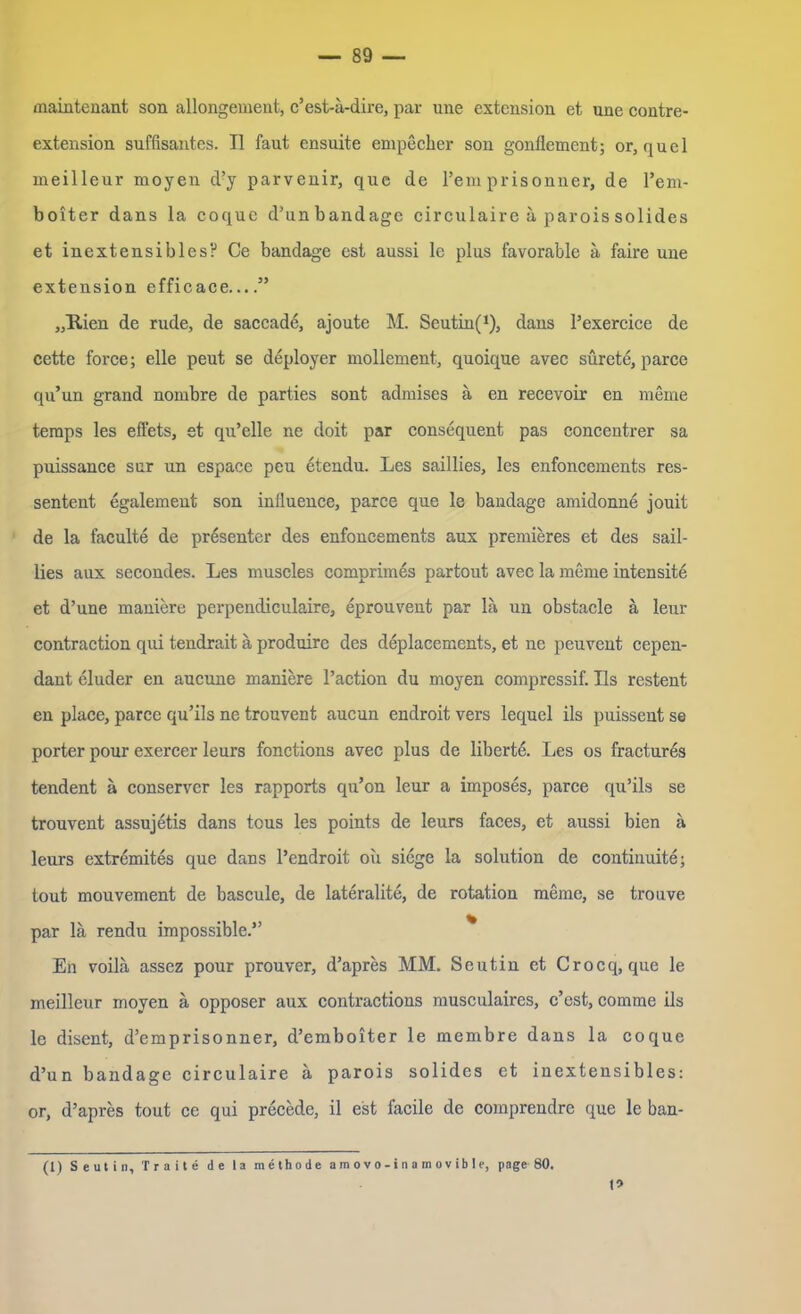 maintenant son allongement, c’est-a-dire, par une extension et une contre- extension süffisantes. II faut ensuite empecher son gonllement; or, quel meilleur moyen d’y parvenir, que de l’em prisonner, de l’em- boiter dans la coquc d’unbandage circulairc ä parois solides et inextensibles? Ce bandage est aussi le plus favorable ä faire une extension efficace....” „Kien de rüde, de saccade, ajoute M. Seutin(1), dans l’exercice de cette force; eile peut se deployer mollement, quoique avec sürete, parce qu’un grand nombre de parties sont admises ä en recevoir en meine temps les effets, et qu’elle ne doit par consequent pas concentrer sa puissance sur un espace peu etendu. Les saillies, les enfoncements res- sentent egalemeut son influence, parce que le bandage amidonne jouit de la faculte de präsenter des enfoncements aux premieres et des sail- lies aux secondes. Les muscles comprimes partout avec la meme intensite et d’une maniere perpendieulaire, eprouvent par la un obstacle ä leur contraction qui tendrait ä produirc des deplacements, et ne peuvent cepen- dant eluder en aucune maniere l’action du moyen compressif. Ils restent en place, parce qu’ils ne trouvent aucun endroit vers lequel ils puissent se porter pour exercer leurs fonctions avec plus de liberte. Les os fractures tendent ä conserver les rapports qu’on leur a imposes, parce qu’ils se trouvent assujetis dans tous les points de leurs faces, et aussi bien a leurs extremites que dans l’cndroit oii siege la solution de continuite; tout mouvement de bascule, de lateralite, de rotation meine, se trouve par lä rendu impossible.” En voilä assez pour prouver, d’apres MM. Seutin et Crocq, que le meilleur moyen ä opposer aux contractions musculaircs, c’est, comme ils le disent, d’emprisonner, d’emboiter le membre dans la coque d’un bandage circulaire ä parois solides et inextensibles: or, d’apres tout ce qui precede, il est facile de comprendre que le ban- (1) Seutin, Traite de la methode a m o v o-i n a m ov ib le, page 80. I»