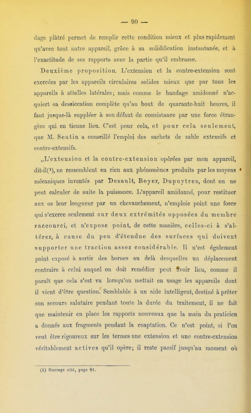 dage plätre permct de remplir cette condition mieux et plus rapidement qu’avec tout autre appareil, gräce ä sa solidification instantande, et a l’exactitude de ses rapports avec la partie qu’il embrasse. Deuxieme proposition. L’extension et la contre-extension sont exercees par les appareils circulaires solides mieux que par tous les appareils ä attelles laterales; mais coinme le bandage amidonne n’ac- quiert sa dessiccation complete qu’au bout de quarante-liuit heures, il faut jusque-lä suppleer a son defaut de consistance par une force etran- gere qui en tienne lieu. C’est pour cela, et pour cela seulement, que M. Seutin a couseille l’emploi des sachets de sable extensifs et contre-extensifs. „L’extension et la contre-extension operees par mon appareil, dit-il(x), ne ressemblcnt en rien aux phenomencs produits par les moyens * mecaniques inventes par Besä ult, Boyer, Dupuytren, dont on ne peut calculer de suite la puissance. L’appareil amidonne, pour restituer aux os leur longueur par un chevauchement, n’emploie point une force qui s’excrce seulement sur deux extremites opposees du membre raccourci, et n’expose point, de cette maniere, celles-ci a s’al- tdrer, ä cause du peu d’etendue des surfaces qui doivent supporter une traction assez considerable. II n’est egalement point cxpose a sortir des bornes au delä desquelles un deplacement contraire ä celui auquel on doit rcmedier peut f\7oir lieu, comme il parait, que cela s’cst vu lorsqu’on mettait en usage les appareils dont il vient d’etre question. Semblable a un aide intelligent, destiue ä preter son secours salutaire pendaut toute la duree du traitement, il ne fait que maintenir en place les rapports nouveaux que la main du praticien a donnes aux fragments pendant la coaptation. Ce n’est point, si l’on veut etre rigoureux sur les termes une extension et une contre-extension vdritablcmcnt actives qu’il opere; il reste passif jusqu’au moment oii
