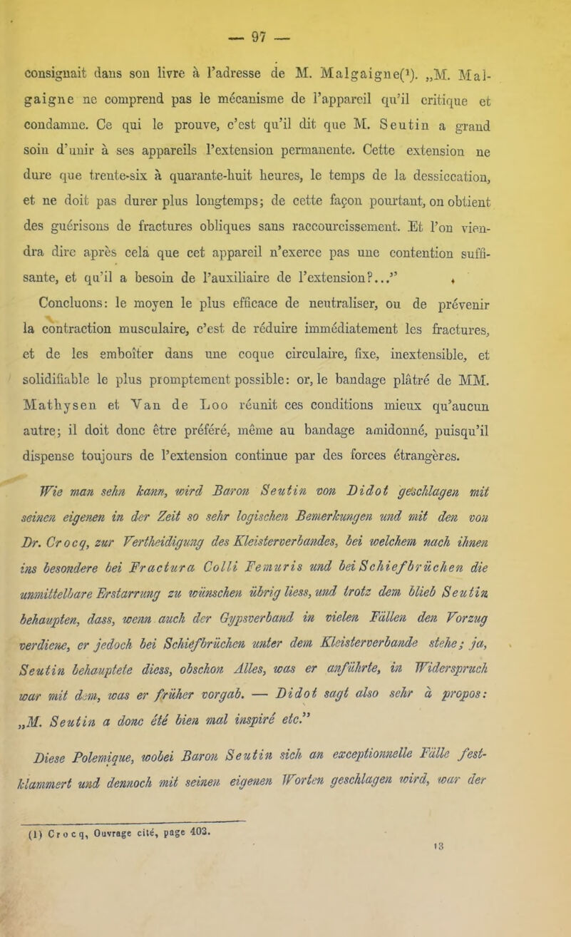 consignait dans son livre ä l’adresse de M. Malgaigne(J). „M. Mal- gaigne ne comprend pas le mecanisme de l’appareil qu’il critique et condamne. Ce qui le prouve, c’cst qu’il dit que M. Seutiu a graud soiu d’unir ä ses appareils l’extension permanente. Cette extension ne dure que trente-six ä quarante-huit. heures, le temps de la dessiccation, et ne doit pas durer plus lougtemps; de cette fapon pourtant, on oblient des guerisons de fractures obliques sans raccourcissement. Et l’on vien- dra dire apres cela que cet appareil n’exerce pas une contention süffi- sante, et qu’il a besoin de l’auxiliaire de l’extension?...” ♦ Concluons: le moyen le plus efficace de neutraliser, ou de prevenir la contraction musculaire, c’est de reduire immediatement les fractures, et de les emboiter dans une coque circulaire, fixe, inextensible, et solidifiable le plus promptement possible: or, le bandage plätre de MM. Mathysen et Van de Loo reunit ces conditions mieux qu’aucun autre; il doit donc etre prefere, meme au bandage amidonne, puisqu’il dispense toujours de l’extension continue par des forces etrangeres. Wie man sehn kann, wird Baron Seutin von Didot geschlagen mit seinen eigenen in der Zeit so sehr logischen Bemerkungen und mit den von Br. Crocg, zur Vertheidigung des Kleisterverbandes, bei welchem nach ihnen ins besondere bei Fractura Colli Fe muri s und bei Schiefbr liehen die unmittelbare Erstarrung zu wünschen übrig Hess, und trotz dem blieb Seutin behaupten, dass, wenn auch der Gypsverband in vielen Fällen den Vorzug verdiene, er jedoch bei Schiefbrüchen unter dem Klcisterverbande stehe; ja, Seutin behauptete diess, obschon Alles, was er anführte, in Widerspruch war mit dem, was er früher vor gab. — Bidot sagt also sehr ä propos: „M. Seutin a donc ete bien mal inspire et cf Biese Polemigue, wobei Baron Seutin sich an exccptio7inelle Fälle fest- klammert und dennoch mit seinen eigenen Jf orten geschlagen wird, war der (1) Crocq, Ouvrage eite, page 403. <3