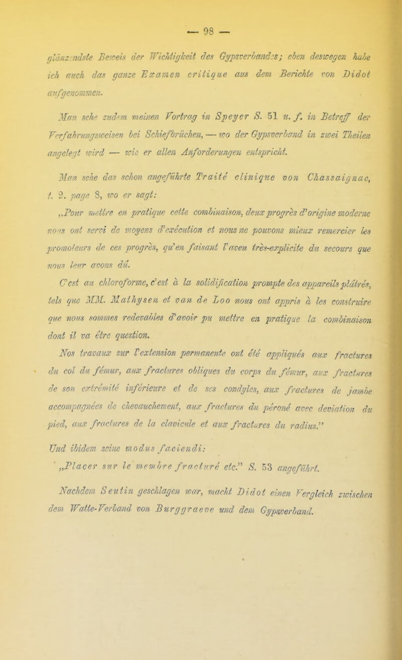 — 93 — glänz ndste Beweis der Wichtigkeit des Gypsverbandcs; eben deswegen habe ich auch das ganze Examen critique aus dem Berichte von Didot aufgenommen. Man sehe zudem meinen Vortrag in Speyer S. 51 u. f. in Betreff der Verfahrungsweisen bei Schiefbrüchen, — wo der Gypsverband in zwei Theiien. angelegt wird — wie er allen Anforderungen entspricht. Man sehe das schon angeführte Traite clinique von Chassaignac, t. 2. page 8, wo er sagt; „Pour mettre en pratique cette combinaison, deuxprogres d’origine moderne nous ont send de moyens ddexecution et nousne pouvons rnicux remereier les promolears de ces progres, qu'en faisant Vaveu tres-explidte du secours que nous lev.r avons du. Gest au chlorof ormc, c’cst a la solidift cation prompte des appareilspldtres, tels que MM. Mathysen et van de Loo nous ont appris ä les construire que nous sommes redeoables (Pavoir pu mettre en pratique la combinaison dont il va etre question. Nos trat aux sur Vextcnsion permanente ont Me appiiques am fractures du col du femur, am fractures obliques du corps du femur, aux fractures de son extremite inferieure et de scs condyles, aux fractures de jambe aceompagnees de chevauchement, aux fractures du perone avec deviation du pied, aux fractures de la clavicule et aux fractures du radius Und ibidem seine tnodus faciendi: „Placer sur le membre fraetv.ri etc.” S. 53 angeführt. Nachdem Seutin geschlagen war, macht Didot einen Vergleich zwischen dem Watte-Verband von Burggraeve und dem Gypmrband.