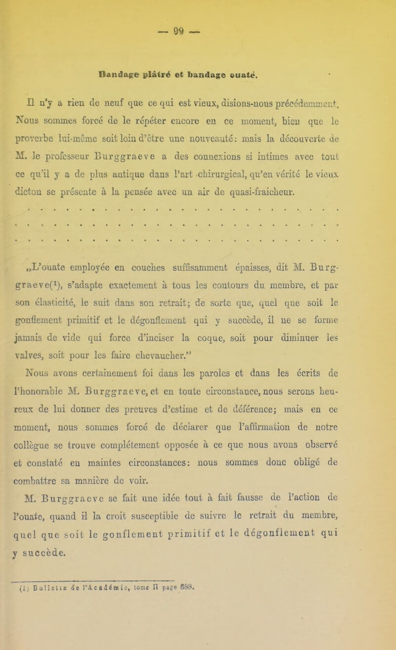 ~ 00 — Bandage pläirö et bandage vuate. Il n'y a rien de neuf que ce qui est vieux, disions-nous pr^cedemment. Nous sommes force de le repeter encore en ce moment, bleu que le proverbe lui-meme soit loin d’etre unc nouveaute: mais la decouverte de M. le professeur Burggraeve a des connexions si intimes avec tout ce quäl y a de plus autique dans Part cbirurgieal, qu’eu verite le vieux dicton se presente ä la pensee avec uu air de quasi-fraicheur. „L’ouate employee en couches snffisamment epaisses, dit M. Burg- graeve(1), s’adapte exactement a tous les contours du membre, et par son elasticite, le suit dans son retrait; de sorte que, qnel que soit le gonÜement primitif et le degonflcment qui y succede, il ne se forme jamais de vide qui force d’inciser la coque, soit pour diminuer les valves, soit pour les faire clievauclier.” Nous avons certainement foi dans les paroles et dans les ecrits de Phonorable M. Burggraeve, et en toute circonstauce, nous serons heu- reux de lui donncr des preuves d’cstime et de deference; mais en ce moment, nous sommes force de deciarer que l’afflrmation de notre collegue se trouve completement opposee ä ce que nous avons observd et constate en maintes circonstances: nous sommes donc oblige de combattre sa maniere de voir. M. Burggraeve se fait une idee tout ä fait faussc de l’action de Pouate, quand il la croit susceptibie de suivre le retrait du membre, quel que soit le gonflcment primitif et le degonflement qui y succede.