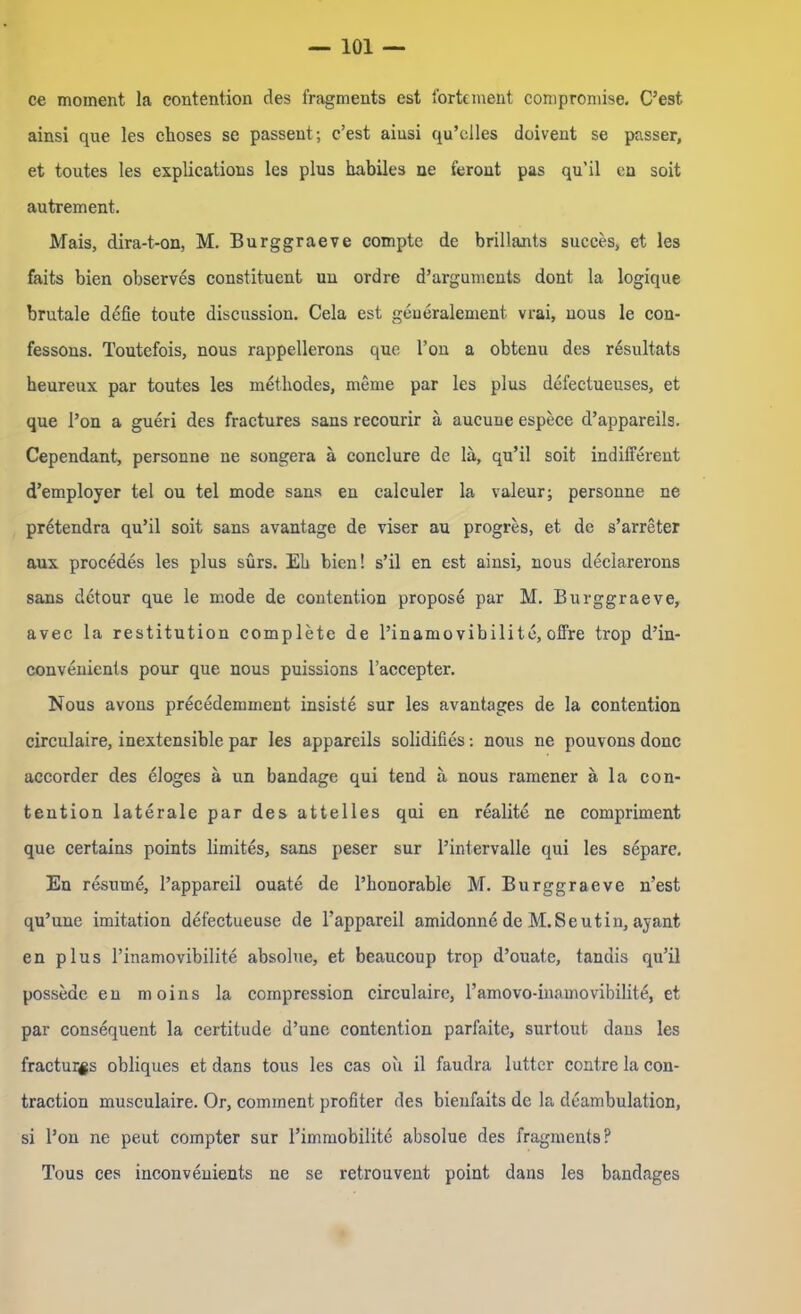 ce mornent la contention des fragments est fortement compromise. C’est ainsi que les choses se passent; e’est aiusi qu’elles doivent se passer, et toutes les explications les plus habiles ne ferout pas qu’il cn soit autrement. Mais, dira-t-on, M. Burggraeve compte de brillants succes, et les faits bien observes constituent un ordre d’arguments dont la logique brutale defie toute discnssion. Cela est geueralement vrai, uous le con- fessons. Toutefois, nous rappellerons que l’on a obtenu des resultats heureux par toutes les methodes, meme par les plus defectueuses, et que l’on a gueri des fractures sans recourir a aucune espece d’appareils. Cependant, personne ne songera a eonclure de la, qu’il soit indifferent d’employer tel ou tel mode sans en calculer la valeur; personne ne prötendra qu’il soit sans avantage de viser au progres, et de s’arreter aux procedes les plus sürs. Eh bien! s’il en est ainsi, nous deciarerons sans detour que le mode de contention propose par M. Burggraeve, avec la restitution complete de l’inamovibilito, offre trop d’in- convenients pour que nous puissions l’accepter. Nous avons precedemment insiste sur les avantages de la contention circulaire, inextensible par les appareils solidifies: nous ne pouvons donc accorder des eloges a un bandage qui tend a nous ramener a la con- tention laterale par des attelles qui en realite ne compriment que certains points limites, sans peser sur l’intervalle qui les separe. En resume, l’appareil ouate de l’honorable M. Burggraeve n’est qu’une imitation defectueuse de l’appareil amidonne de M.Seutin, ayant en plus l’inamovibilite absolue, et beaucoup trop d’ouate, tandis qu’il possede en moins la compression circulaire, ramovo-inamovibilit^, et par consequent la certitude d’une contention parfaite, surtout dans les fractui^s obliques et dans tous les cas ou il faudra lütter contre la con- traction musculaire. Or, comment profiter des bienfaits de la deambulation, si l’on ne peut compter sur rimmobilite absolue des fragments? Tous ces inconvenients ne se retrouvent point dans les bandages