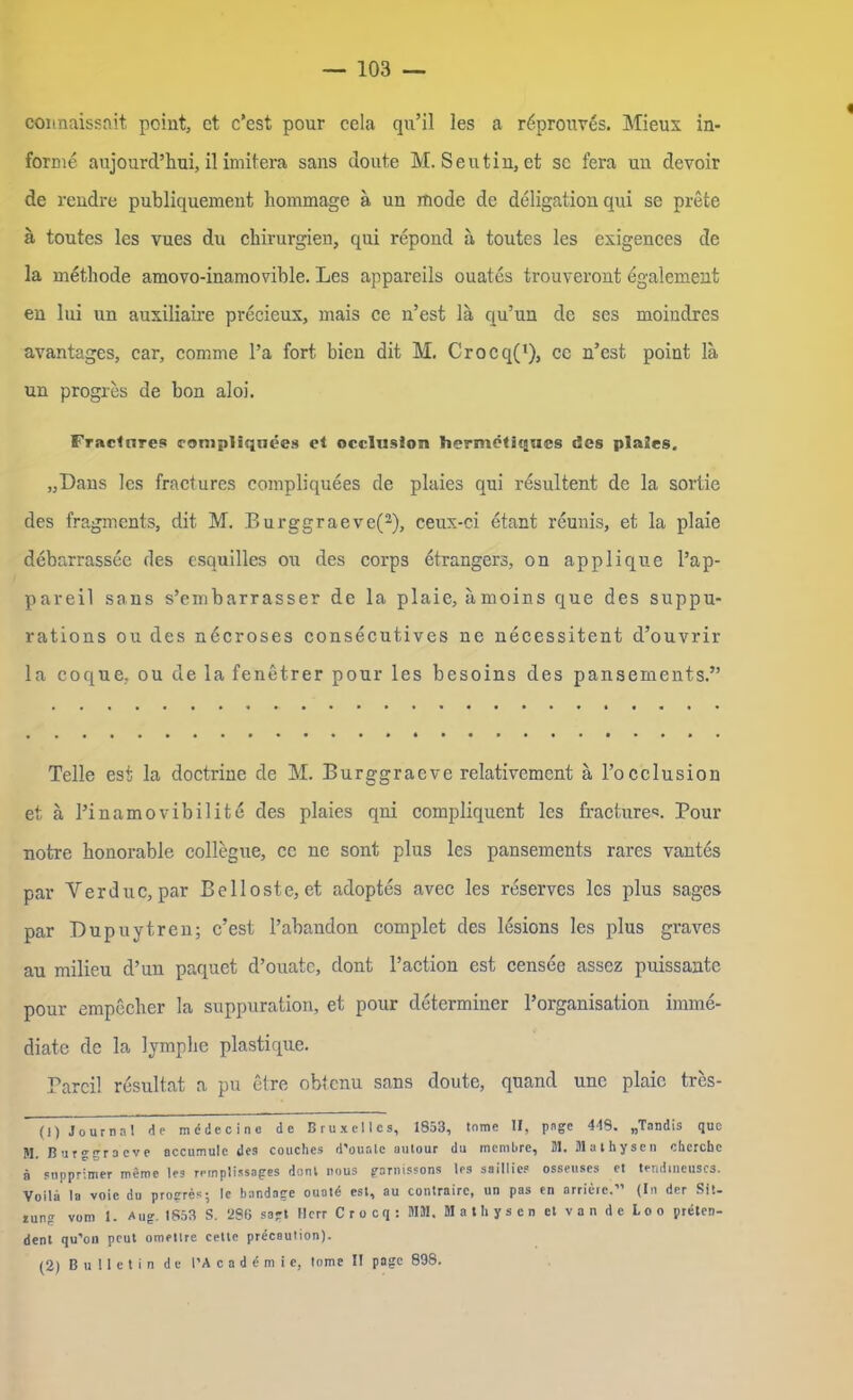 connaissait point, et c’est pour cela qu’il les a röprouves. Mieux in- forme aujourd’hui, il imitera sans doute M. Seutin, et sc fera un devoir de rendre publiquement hommage a un mode de deligatiou qui se prete ä toutes les vues du Chirurgien, qui repond ä toutes les exigences de la methode amovo-inamovible. Les appareils ouates trouveront egalement en lui un auxiliaire precieux, mais ce n’est lä qu’un de ses moindres avantages, car, comme Pa fort bien dit M. Crocq(1), cc n’est point la un progres de bon aloi. Fractnres compliqnees et occlusäon hermetiqacs des plaües. „Dans les fractures compliquees de plaies qui resultent de la sortie des fragments, dit M. Burggraeve(2), ceux-ci etant reunis, et la plaie debarrassee des esquilles ou des corps etrangers, on applique l’ap- pareil sans s’embarrasser de la plaie, ämoins que des suppu- rations ou des necroses consecutives ne necessitent d’ouvrir la coque, ou de la fenetrer pour les besoins des pansements.” Telle est la doctrine de M. Burggraeve relativcmcnt ä l’occlusion et ä Pinamovibilite des plaies qni compliquent les fractures. Pour notre honorable collegue, cc ne sont plus les pansements rares vantes par Verduc, par Belloste, et adoptes avcc les reserves les plus sages par Dupuytren; c’est l’abandon complet des lesions les plus graves au milieu d’un paquet d’ouatc, dont l’action est censee assez puissante pour empecher la suppuration, et pour determiner Porganisation imme- diate de la lymplie plastique. Parcil resultat a pu etre obtenu sans doute, quand unc plaie tres- (!) Journal de mcdecino de Bruxelles, 1853, tnme II, page 418. „Tnndis que M. Burggraeve occumule des couches d'ouate autour du membre, Dl. Dlathysen chcrchc ä supprimer meine les remplissages denl nous garnissons les saillies osseuses et tendincuscs. Voila la voie du progres; le bandage ouatd est, au contrairc, un pas en arrieie.” (In der Sit- lung vom 1. Aug. 1853 S. 2S6 sagt Herr Crocq: MM. M a t h y s c n et van de Loo preten- dent qu’on peut omettre cetle precaution). (2) Bulletin de l'A c a d d m i e, lome I! page 898.