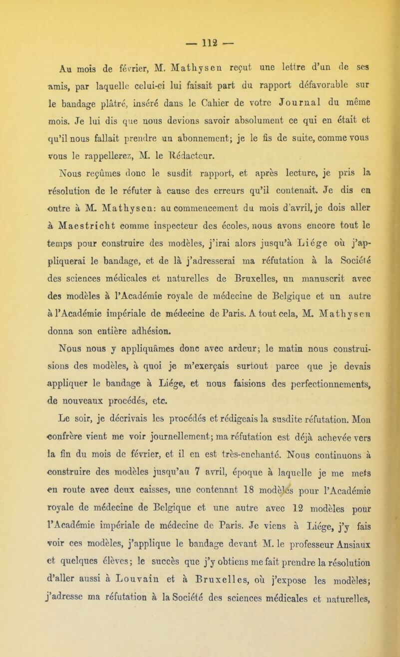 Au mois de ferner, M. Mathysen reput une letfre d’un de ses amis, par laquelle celui-ci lui faisait part du rapport defavorable sur le baudage platre, insere dans le Cahier de votre Journal du meine mois. Je lui dis que nous devions savoir absolument ce qui en etait et qu’il nous fallait prendre un abonnement; je le Hs de suite, comme vous vous le rappellerez, M. le Ttedactcur. Nous repumes douc le susdit rapport, et apres lecture, je pris la resolution de le refuter a cause des erreurs qu’il contenait. Je dis en outre a M. Mathysen: aucommeucement du mois d’avril, je dois aller A Maestricht comme inspecteur des ecoles, nous avons encore tout le temps pour construire des modeles, j’irai alors jusqu’ä Liege ou j’ap- pliquerai le bandage, et de la j’adresserai ma refutation a la Sociele des Sciences medicales et naturelles de Bruxelles, un manuscrit avec des modeles ä l’Academie royale de medecine de Belgique et un autre a l’Academie imperiale de medecine de Paris. A tout cela, M. Mathysen donna son entiere adhesion. Nous nous y appliquämcs donc avec ardeur; le matin nous construi- sions des modeles, a quoi je m’exerpais surtout parce que je devais appliquer le bandage a Liege, et nous faisions des perfectionnements, de nouveaux procedes, etc. Le soir, je decrivais les procedes et redigeais la susdite rcfutation. Mon confrere vient me voir journellement; ma refutation est dejä acheveevers la fin du mois de f4vrier, et il en est tres-enchante. Nous continuons ä construire des modeles jusqu’au 7 avril, epoque a laquelle je me mets en route avec deux caisses, une contenant 18 modelPs pour l’Academie royale de medecine de Belgique et une autre avec 12 modeles pour l’Acad&nic imperiale de medecine de Paris. Je viens a Liege, j’y fais voir ces modeles, j’applique le bandage devant M. le professeur Ansiaux et quelques 61evcs; le succes que j’y obtiens me fait. prendre la resolution d’aller aussi a Louvain et a Bruxelles, ou j’expose les modeles; j’adresse ma refutation a la Socidte des Sciences medicales et naturelles,