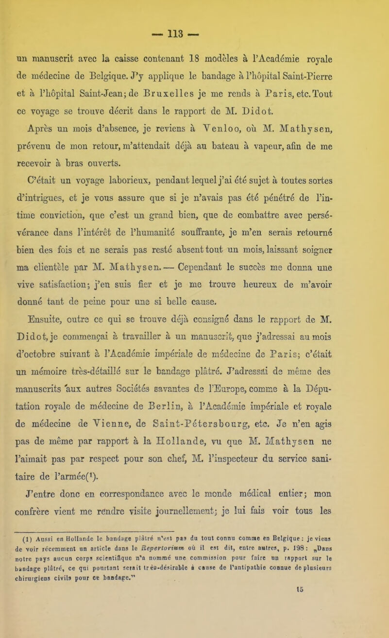 un manuscrit avec la caisse contenant 18 modeles ä l’Academie royale de medecine de Belgiqne. J’y applique le bandage a l’hopital Saint-Pierre et ä l’höpital Saint-Jean; de Bruxelles je me rends a Paris, etc.Tout ce voyage se trouve decrit dans le rapport de M. Didot. Apres un mois d’absence, je reviens a Yenloo, oü M. Mathysen, prevenu de mon retour, m’attcndait dejä au bateau ä vapeur, afin de me recevoir ä bras ouverts. C’etait un voyage laborieux, pendant lequel j’ai ete sujct a toutes sortes d’intrigues, et je vous assure que si je n’avais pas 6t6 penetre de l’in- tirne conviction, que c’est un grand bien, que de combattre avec perse- veranee dans l’interet de l’humanite souffrante, je m’en serais retourne bien des fois et ne serais pas reste absent tout un mois, laissant soigner ma clientele par M. Mathysen.— Cependant le sueces me donna une vive satisfaction; j’en suis fier et je me trouve beureux de m’avoir donne tant de peine pour une si belle cause. Ensuite, cutre ce qui se trouve deja consigne dans le rapport de M. Didot, je commenyai ä travailler ä un manuscrit, que j’adressai au mois d’octobre suivant a l’Academie imperiale de medecine de Paris; c’etait un memoire tres-detaille sur le bandage platre. J’adressäi de meine des manuscrits aux autres Societes savantes de l’Europe, comme a la Depu- tation royale de medecine de Berlin, a l’Academie imperiale et royale de mddecine de Vienne, de Saint-Peter3bourg, etc. Je n’en agis pas de meme par rapport ä la Hollande, vu que M. Mathysen ne l’aimait pas par respect pour son clief, M. l’inspecteur du Service sani- taire de l’arm^e(1). J’entre donc en correspondance avec le monde medical entier; mon confrere vient me rdndre visite journellement; je lui fais voir tous les (1) Aussi en Hollandc le bandage plälre n'est pea du tout connu comme en Belgique: je viens de voir recemment un article dans le Repertorium oü il est dit, entre autres, p. 198: „Dans notre pays aticun corps scienti8que n’a nomme une Commission pour faire un rapport sur le bandage platre, ce qui ponrtant seiait Ires-desirable a cause de l'antipathie connue de plusieurs chirurgiens civils pour Ce bandage.1’ 15