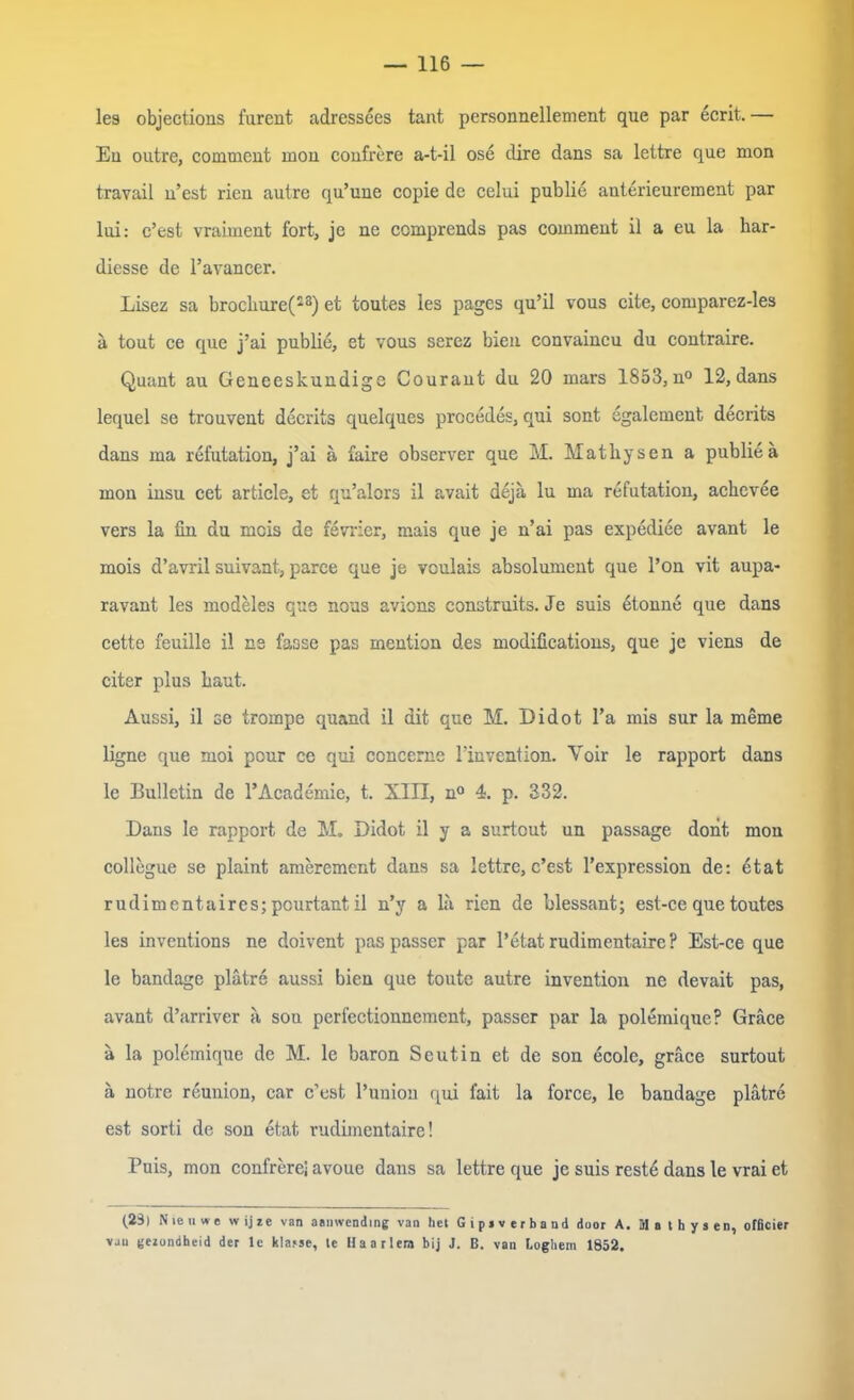 les objections fureut adressees tant personnellement que par ecrit. — En outre, comment mon confrere a-t-il ose clire dans sa lettre que mon travail n’est rien autre qu’unc copie de celui publie anterieurement par lui: c’est vraiment fort, je ne ccmprends pas comment il a eu la har- diesse de l’avancer. Lisez sa brockure(s8) et toutes les pages qu’il vous eite, comparez-les ä tout ce que j’ai publie, et vous serez bien convaincu du contraire. Quant au Geneeskundige Courant du 20 mars 1853,n° 12,dans lequel se trouvent decrits quelques procedes, qui sont egalement decrits dans ma refutation, j’ai a faire observer que M. Matkysen a publieä mon insu cet article, et qu’alors il avait deja lu ma refutation, ackevee vers la fin du mcis de ferner, mais que je n’ai pas expediee avant le mois d’avril suivant, parce que je voulais absolument que l’on vit aupa- ravant les modeles que nous avions construits. Je suis etonne que dans cette feuille il ns fasse pas mention des modifications, que je viens de citer plus kaut. Aussi, il se trompe quand il dit que M. Didot l’a mis sur la meme ligne que moi pour ce qui concerne l’invention. Voir le rapport dans le Bulletin de l’Academie, t. XIII, n° 4. p. 332. Dans le rapport de M. Didot il y a surtout un passage dont mon collegue se plaint amerement dans sa lettre, c’est l’expression de: etat rudimentaires; pcurtant il n’y a la rien de blessant; est-ce que toutes les inventions ne doivent pas passer par l’etat rudimentaire? Est-ce que le bandage plätre aussi bien que toute autre invention ne devait pas, avant d’arriver a son perfectionnement, passer par la polemique? Gräce a la polemique de M. le baron Scutin et de son ecolc, gräce surtout ä notre reunion, car c’est l’union qui fait la force, le bandage plätre est sorti de son etat rudimentaire! Puis, mon confrere; avoue dans sa lettre que je suis reste dans le vrai et (23) N teil we w ijie van aauivending van het G i p» v er band door A. M a t h y s en, offleier vju tjezondheid der le klajse, tc Haarlera bij J. B. van Loghem 1852.