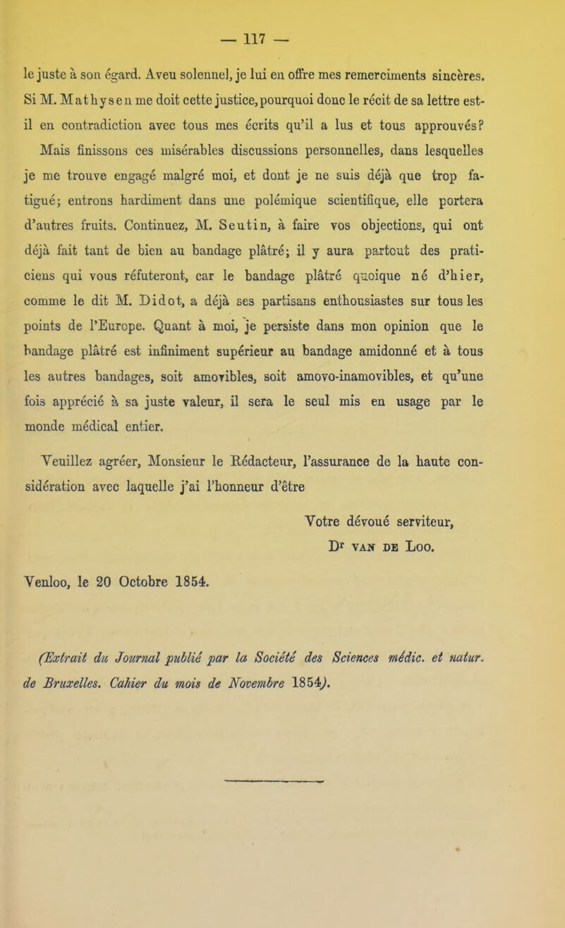 le juste ä son egard. Aveu solenne], je lui en offre mes remerciments sinceres. Si M. Mathysen me doit cette justice,pourquoi donc le recit de sa lettre est- il en contradiction avec tous mes ecrits qu’il a lus et tous approuves? Mais linissons ces miserables discussions personnelies, dans lesquelles je me trouve engage rnalgre moi, et dont je ne suis dejä que irop fa- tigue; entrons hardiment dans une polemique scientifique, eile portera d’autres fruits. Continuez, M. Seutin, ä faire vos objections, qui ont dejä fait tant de bien au bandage plätre; il y aura partout des prati- ciens qui vous refuteront, car le bandage plätre quoique ne d’hier, comme le dit M. Didot, a dejä ses partisans entbousiastes sur tous les points de l’Eurcpe. Quant ä moi, je persiste dans mon opinion que le bandage plätre est infiniment superieur au bandage amidonne et ä tous les autres bandages, soit amoYibles, soit amoYO-inamovibles, et qu’une fois apprecie ä sa juste valeur, il sera le seul mis en usage par le monde medical entier. Yeuillez agreer, Monsieur le Redacteur, l’assurance de la haute con- sideration avec laquelle j’ai l’honneur d’etre Yotre devoue serviteur, Dr VAN DE Loo. Venloo, le 20 Octobre 1854. (Extrait du Journal publie par la Societe des Sciences midie, et rntur. de Bruxelles. Cahier du mois de Novembre 1854,).