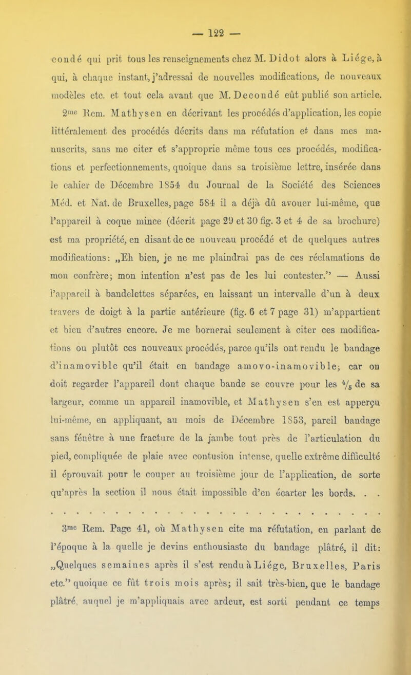 conde qui prit tous les reuseignements chez M. Didot. alors ä Liege, a qui, ä cliaque instant, j’adressai de nouvelles modificatious, de nouveaux modeles etc. et tout cela avant que M. Deconde eüt publie son article. 2me Item. Mathvsen en decrivant les procedes d’application, les copie litteralement des procedes decrits dans ma refutation et dans mes ma* nuscrits, sans me citer et s’approprie meme tous ces procedes, modiüca- tions et perfectionnements, quoique dans sa troisieme lettre, inseree dans le cahier de Decembre 1854 du Journal de la Societe des Sciences Med. et Nat.de Bruxelles, page 584 il a dejii du avouer lui-meine, que l’appareil a coque rnince (decrit page 20 et 30 fig. 3 et 4 de sa brochure) est ma propriete, en disant de ce nouveau procede et de quelques autres modificatious: „Eh bien, je ne me plaindrai pas de ces reclamations da mon confrere; mon intention n’est pas de les lui contester.” — Aussi l’appareil a bandelettes separees, en laissant un intervalle d’un a deux travers de doigt ä la partie anterieure (fig. 6 et 7 page 31) m’appartient et bien d’autres encore. Je me bornerai seulement a citer ces modifica- tions ou plutot ces nouveaux procedes, parce qu’ils ont rendu le bandage d’inamovible qu’il etait en bandage amovo-inamovible; car on doit regarder l’appareil dont cliaque bande se couvre pour les 3 4/s de sa largeur, corame un appareil inamovible, et Mathysen s’en est apper9U lui-meme, en appliquant, au mois de Decembre 1S53, pareil bandage sans fenetre a une fracture de la jambe tout pres de l’articulation du pied, compliquee de plaie avec contusion intense, quelle extreme difficulte il eprouvait pour le couper au troisieme jour de l’application, de sorte qu’apres la section il nous etait impossiblc d’eu ecarter les bords. . . 3mc Rem. Page 41, oii Mathysen eite ma refutation, en parlant de l’6poquc ä la quelle je devius enthousiaste du bandage platre, il dit: „Quelques semaines apres il s’est reuduaLiege, Bruxelles, Paris etc.” quoique ce fut t.rois mois apres; il sait tres-bien, que le bandage platre, auquel je m’appliquais avec ardeur, est sorti pendant ce temps