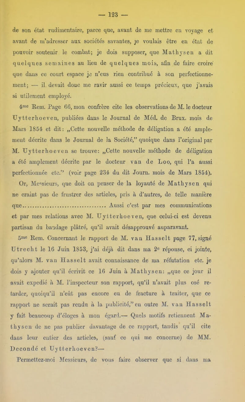 de son etat rudimentaire, parce que, avant de me mettre en voyage et avant de m’adresser aus societes savantes, je voulais etre en etat de pouvoir soutenir le combat; je dois supposer, que Mathysen a dit quelques semaines au lieu de quelques mois, afin de faire croire que dans ce court espace je n’eus rien contribue ä son perfectionne- ment; — il devait donc me ravir aussi ce teinps precieux, que j’avais si utilement employe. 4me Rem. Page 66, mon confrere eite les observations de M. le docteur Uytterlioeven, publiees dans le Journal de Med. de Brux. mois de Mars 1854 et dit: „Cette nouvelle metkode de deligation a ete arnple- ment decrite dans le Journal de la Societe,” quoique dans l’original par M. Uytterhoeven se trouve: „Cette nouvelle metkode de deligation a ete amplement decrite par le docteur van de Loo, qui l’a aussi perfectionuee etc.” (voir page 234 du dit Journ. mois de Mars 1854). Or, Messieurs, que doit on penser de la loyaute de Matkysen qui ne craint pas de frustrer des articles, pris a d’autres, de teile maniere que Aussi c’est par mes Communications et par mes relations avec M. Uytterhoeven, que celui-ci est devenu partisan du bandage plätre, qu’il avait desapprouve auparavant. 5me Rem. Concernant le rapport de M. van Hasselt page 77, signe Utrecht le 16 Juin 1853, j’ai deja dit dans ma 2e reponse, ci jointe, qu’alors M. van Hasselt avait connaissance de raa refutation etc. je dois y ajouter qu’il ecrivit ce 16 Juin a Matkysen: „que ce jour il avait expedie a M. l’inspectcur son rapport, qu’il n’avait plus ose re- tarder, quoiqu’il n’eut pas encore eu de fracture ä traiter, que ce rapport ne serait pas rendn a la publicite,”en outre M. van Hasselt y fait beaucoup d’eloges a mon egard.— Queis motifs retiennent Ma- tkysen de ne pas publier davantage de ce rapport, tandis qu’il eite dans leur entier des articles, (sauf ce qui me concerne) de MM. Deconde et Uytterhoeven?— Permettez-moi Messieurs, de vous faire observer que si dans ma